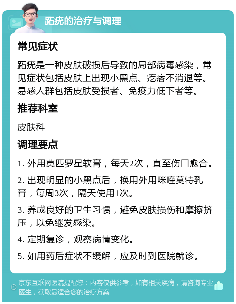 跖疣的治疗与调理 常见症状 跖疣是一种皮肤破损后导致的局部病毒感染，常见症状包括皮肤上出现小黑点、疙瘩不消退等。易感人群包括皮肤受损者、免疫力低下者等。 推荐科室 皮肤科 调理要点 1. 外用莫匹罗星软膏，每天2次，直至伤口愈合。 2. 出现明显的小黑点后，换用外用咪喹莫特乳膏，每周3次，隔天使用1次。 3. 养成良好的卫生习惯，避免皮肤损伤和摩擦挤压，以免继发感染。 4. 定期复诊，观察病情变化。 5. 如用药后症状不缓解，应及时到医院就诊。