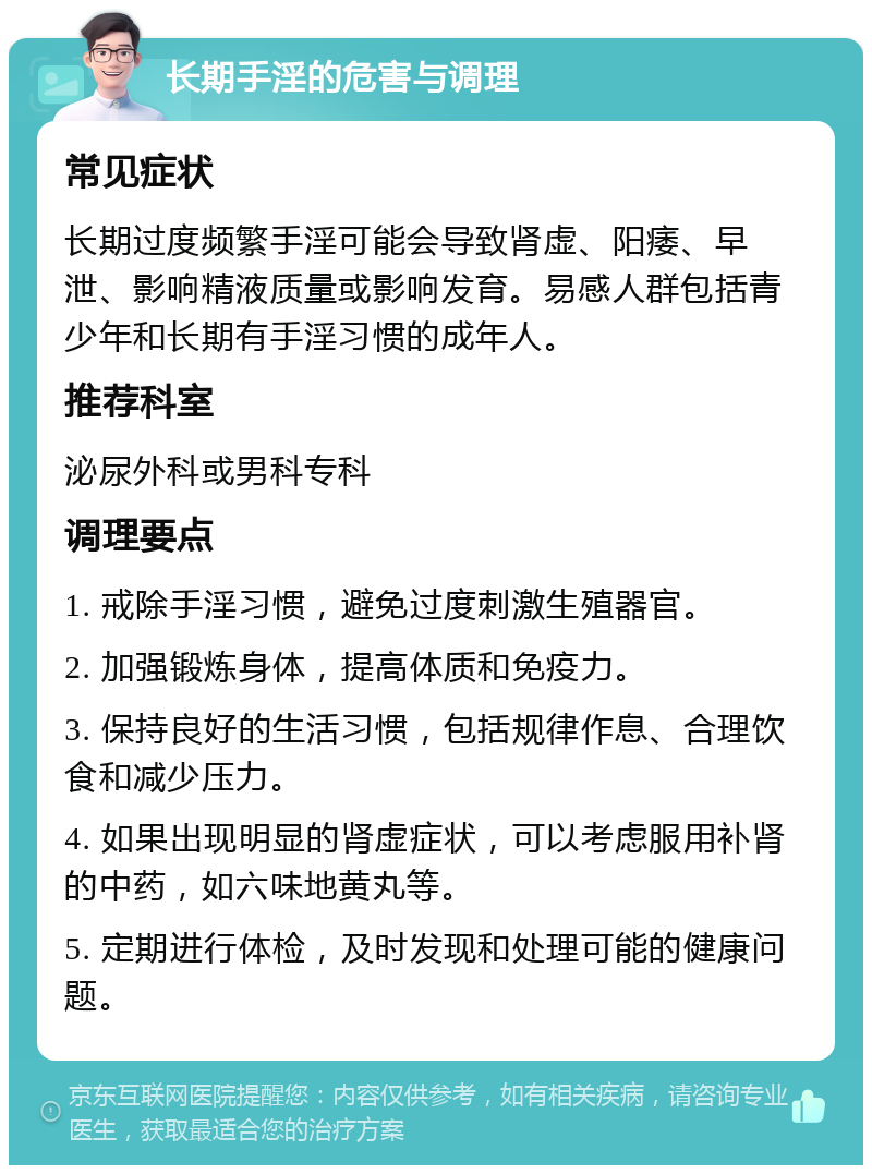 长期手淫的危害与调理 常见症状 长期过度频繁手淫可能会导致肾虚、阳痿、早泄、影响精液质量或影响发育。易感人群包括青少年和长期有手淫习惯的成年人。 推荐科室 泌尿外科或男科专科 调理要点 1. 戒除手淫习惯，避免过度刺激生殖器官。 2. 加强锻炼身体，提高体质和免疫力。 3. 保持良好的生活习惯，包括规律作息、合理饮食和减少压力。 4. 如果出现明显的肾虚症状，可以考虑服用补肾的中药，如六味地黄丸等。 5. 定期进行体检，及时发现和处理可能的健康问题。