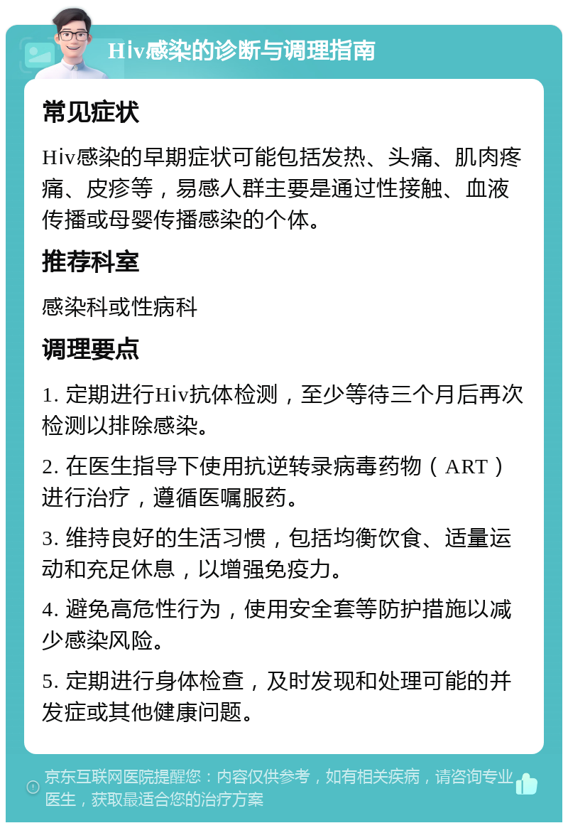 Hⅰv感染的诊断与调理指南 常见症状 Hⅰv感染的早期症状可能包括发热、头痛、肌肉疼痛、皮疹等，易感人群主要是通过性接触、血液传播或母婴传播感染的个体。 推荐科室 感染科或性病科 调理要点 1. 定期进行Hⅰv抗体检测，至少等待三个月后再次检测以排除感染。 2. 在医生指导下使用抗逆转录病毒药物（ART）进行治疗，遵循医嘱服药。 3. 维持良好的生活习惯，包括均衡饮食、适量运动和充足休息，以增强免疫力。 4. 避免高危性行为，使用安全套等防护措施以减少感染风险。 5. 定期进行身体检查，及时发现和处理可能的并发症或其他健康问题。