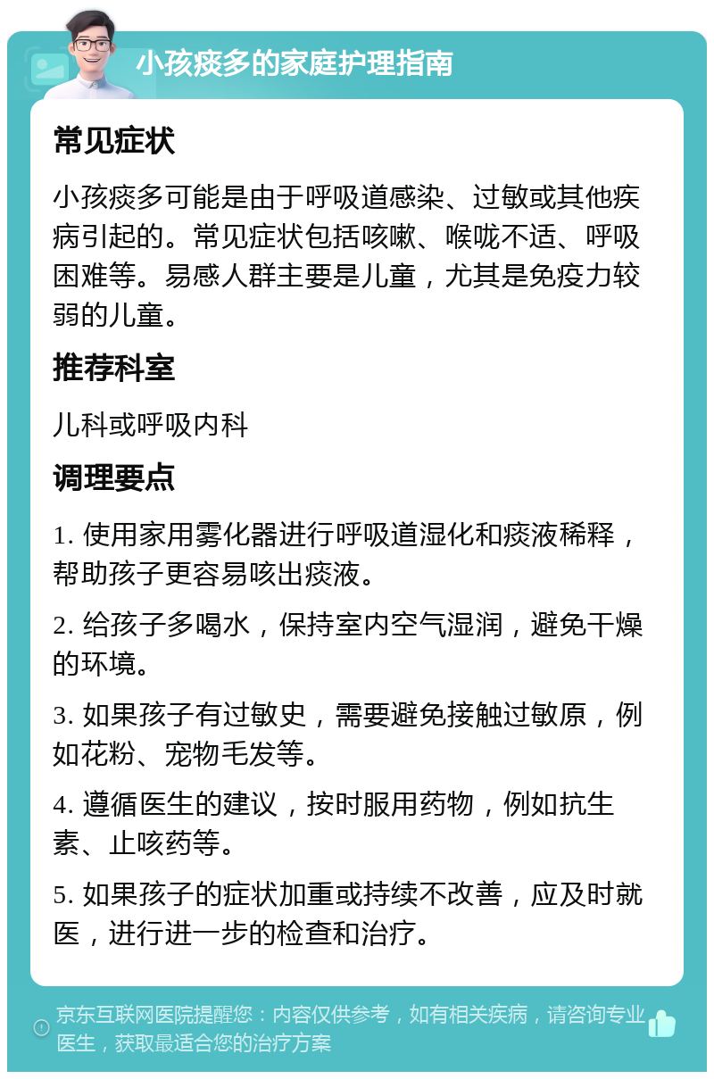 小孩痰多的家庭护理指南 常见症状 小孩痰多可能是由于呼吸道感染、过敏或其他疾病引起的。常见症状包括咳嗽、喉咙不适、呼吸困难等。易感人群主要是儿童，尤其是免疫力较弱的儿童。 推荐科室 儿科或呼吸内科 调理要点 1. 使用家用雾化器进行呼吸道湿化和痰液稀释，帮助孩子更容易咳出痰液。 2. 给孩子多喝水，保持室内空气湿润，避免干燥的环境。 3. 如果孩子有过敏史，需要避免接触过敏原，例如花粉、宠物毛发等。 4. 遵循医生的建议，按时服用药物，例如抗生素、止咳药等。 5. 如果孩子的症状加重或持续不改善，应及时就医，进行进一步的检查和治疗。