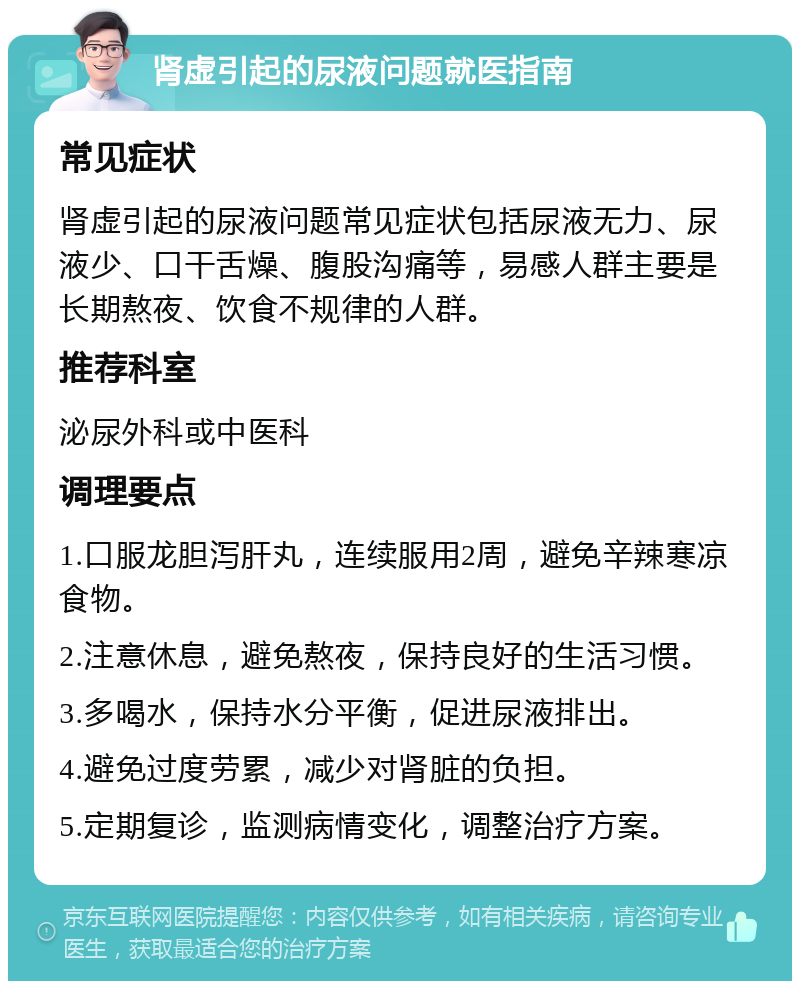 肾虚引起的尿液问题就医指南 常见症状 肾虚引起的尿液问题常见症状包括尿液无力、尿液少、口干舌燥、腹股沟痛等，易感人群主要是长期熬夜、饮食不规律的人群。 推荐科室 泌尿外科或中医科 调理要点 1.口服龙胆泻肝丸，连续服用2周，避免辛辣寒凉食物。 2.注意休息，避免熬夜，保持良好的生活习惯。 3.多喝水，保持水分平衡，促进尿液排出。 4.避免过度劳累，减少对肾脏的负担。 5.定期复诊，监测病情变化，调整治疗方案。