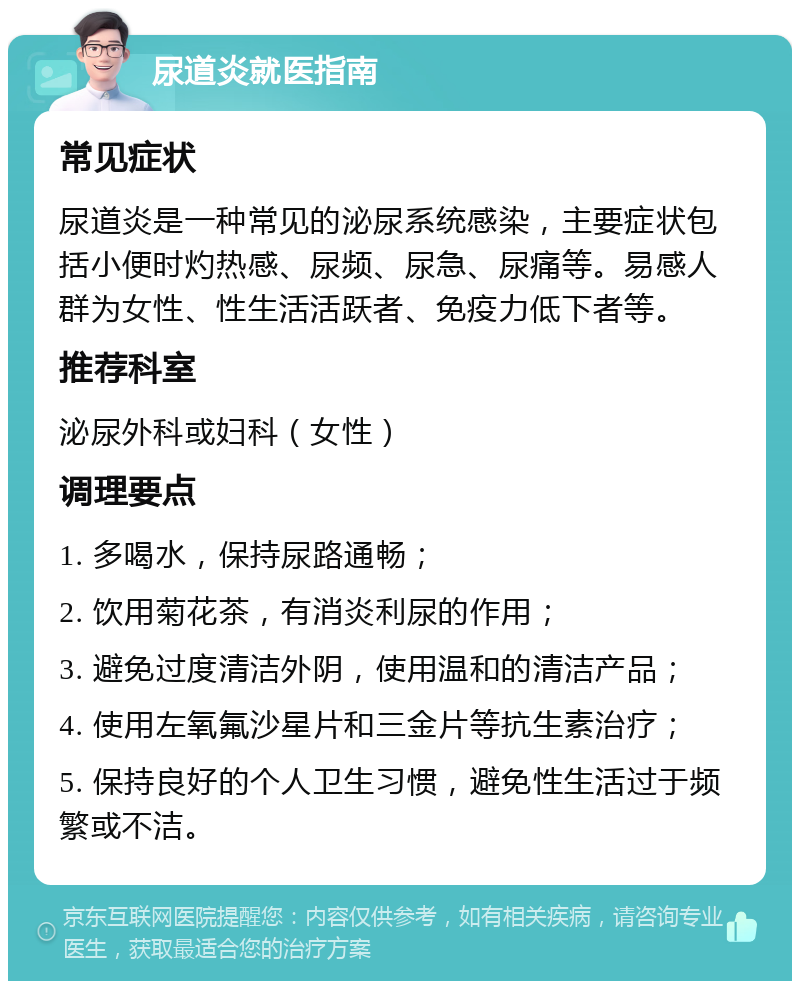 尿道炎就医指南 常见症状 尿道炎是一种常见的泌尿系统感染，主要症状包括小便时灼热感、尿频、尿急、尿痛等。易感人群为女性、性生活活跃者、免疫力低下者等。 推荐科室 泌尿外科或妇科（女性） 调理要点 1. 多喝水，保持尿路通畅； 2. 饮用菊花茶，有消炎利尿的作用； 3. 避免过度清洁外阴，使用温和的清洁产品； 4. 使用左氧氟沙星片和三金片等抗生素治疗； 5. 保持良好的个人卫生习惯，避免性生活过于频繁或不洁。