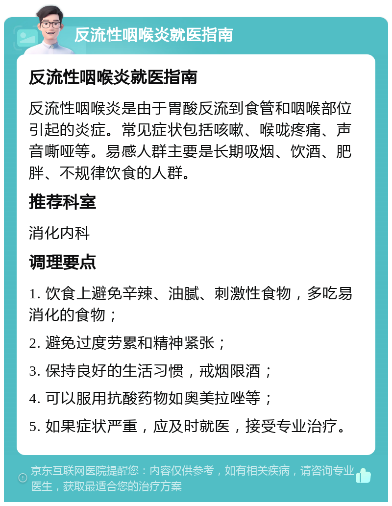 反流性咽喉炎就医指南 反流性咽喉炎就医指南 反流性咽喉炎是由于胃酸反流到食管和咽喉部位引起的炎症。常见症状包括咳嗽、喉咙疼痛、声音嘶哑等。易感人群主要是长期吸烟、饮酒、肥胖、不规律饮食的人群。 推荐科室 消化内科 调理要点 1. 饮食上避免辛辣、油腻、刺激性食物，多吃易消化的食物； 2. 避免过度劳累和精神紧张； 3. 保持良好的生活习惯，戒烟限酒； 4. 可以服用抗酸药物如奥美拉唑等； 5. 如果症状严重，应及时就医，接受专业治疗。