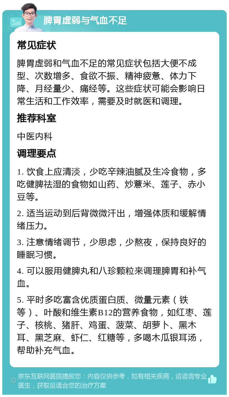 脾胃虚弱与气血不足 常见症状 脾胃虚弱和气血不足的常见症状包括大便不成型、次数增多、食欲不振、精神疲惫、体力下降、月经量少、痛经等。这些症状可能会影响日常生活和工作效率，需要及时就医和调理。 推荐科室 中医内科 调理要点 1. 饮食上应清淡，少吃辛辣油腻及生冷食物，多吃健脾祛湿的食物如山药、炒薏米、莲子、赤小豆等。 2. 适当运动到后背微微汗出，增强体质和缓解情绪压力。 3. 注意情绪调节，少思虑，少熬夜，保持良好的睡眠习惯。 4. 可以服用健脾丸和八珍颗粒来调理脾胃和补气血。 5. 平时多吃富含优质蛋白质、微量元素（铁等）、叶酸和维生素B12的营养食物，如红枣、莲子、核桃、猪肝、鸡蛋、菠菜、胡萝卜、黑木耳、黑芝麻、虾仁、红糖等，多喝木瓜银耳汤，帮助补充气血。