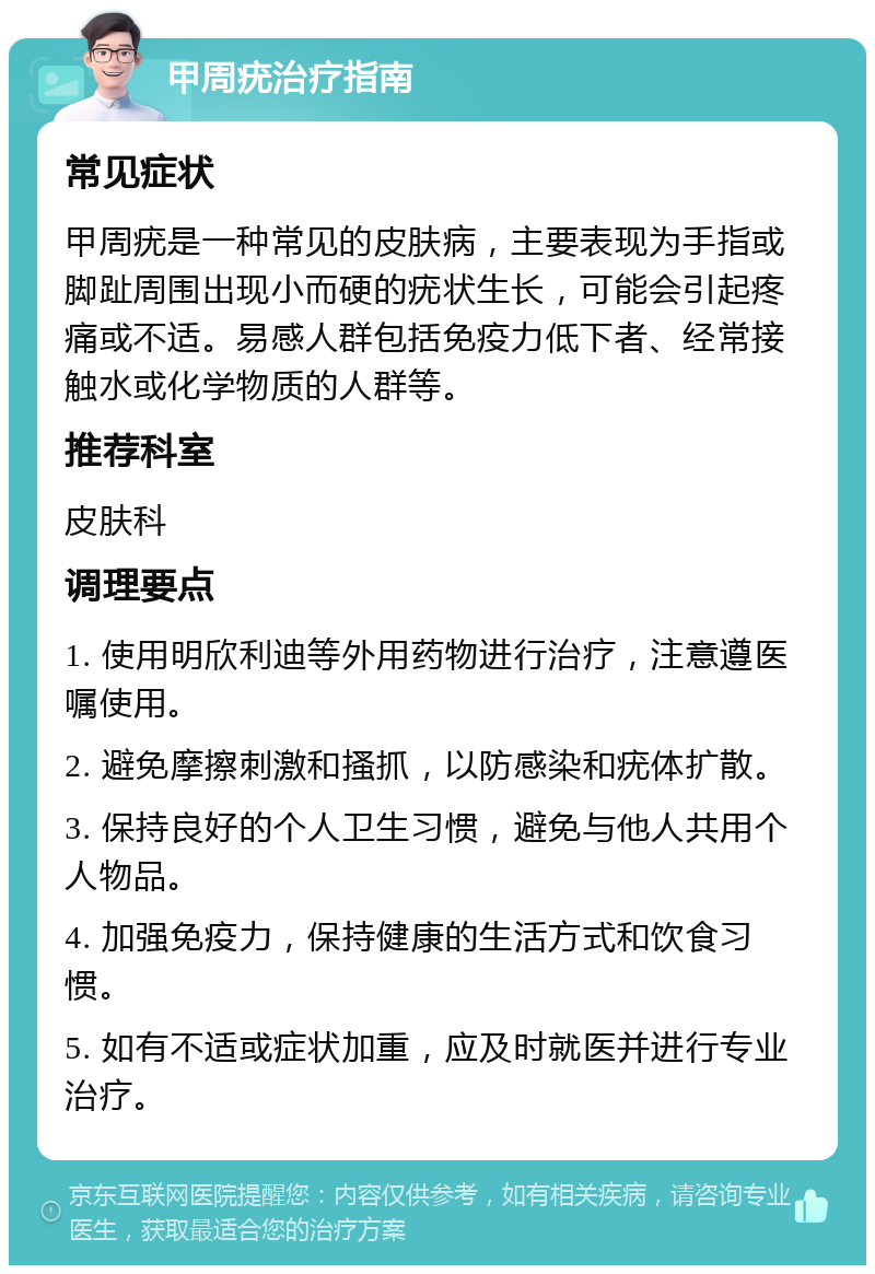 甲周疣治疗指南 常见症状 甲周疣是一种常见的皮肤病，主要表现为手指或脚趾周围出现小而硬的疣状生长，可能会引起疼痛或不适。易感人群包括免疫力低下者、经常接触水或化学物质的人群等。 推荐科室 皮肤科 调理要点 1. 使用明欣利迪等外用药物进行治疗，注意遵医嘱使用。 2. 避免摩擦刺激和搔抓，以防感染和疣体扩散。 3. 保持良好的个人卫生习惯，避免与他人共用个人物品。 4. 加强免疫力，保持健康的生活方式和饮食习惯。 5. 如有不适或症状加重，应及时就医并进行专业治疗。