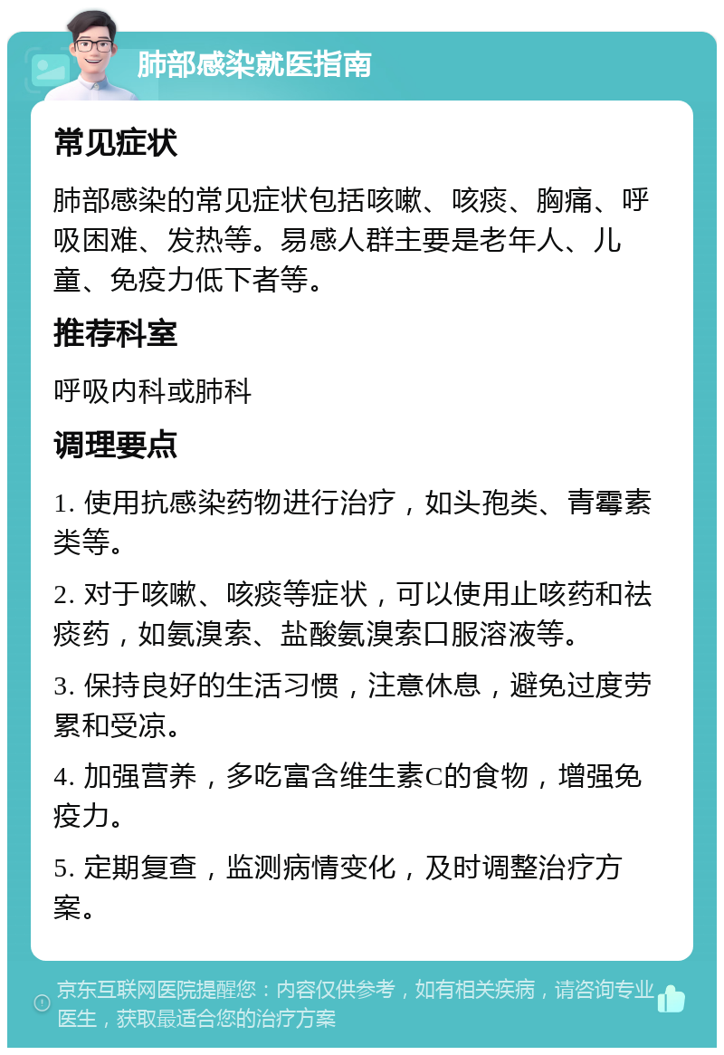 肺部感染就医指南 常见症状 肺部感染的常见症状包括咳嗽、咳痰、胸痛、呼吸困难、发热等。易感人群主要是老年人、儿童、免疫力低下者等。 推荐科室 呼吸内科或肺科 调理要点 1. 使用抗感染药物进行治疗，如头孢类、青霉素类等。 2. 对于咳嗽、咳痰等症状，可以使用止咳药和祛痰药，如氨溴索、盐酸氨溴索口服溶液等。 3. 保持良好的生活习惯，注意休息，避免过度劳累和受凉。 4. 加强营养，多吃富含维生素C的食物，增强免疫力。 5. 定期复查，监测病情变化，及时调整治疗方案。