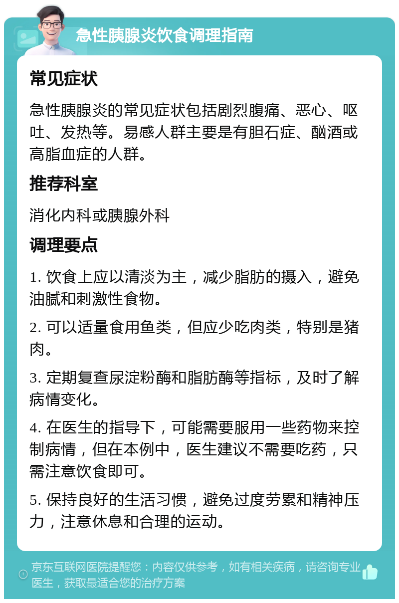 急性胰腺炎饮食调理指南 常见症状 急性胰腺炎的常见症状包括剧烈腹痛、恶心、呕吐、发热等。易感人群主要是有胆石症、酗酒或高脂血症的人群。 推荐科室 消化内科或胰腺外科 调理要点 1. 饮食上应以清淡为主，减少脂肪的摄入，避免油腻和刺激性食物。 2. 可以适量食用鱼类，但应少吃肉类，特别是猪肉。 3. 定期复查尿淀粉酶和脂肪酶等指标，及时了解病情变化。 4. 在医生的指导下，可能需要服用一些药物来控制病情，但在本例中，医生建议不需要吃药，只需注意饮食即可。 5. 保持良好的生活习惯，避免过度劳累和精神压力，注意休息和合理的运动。