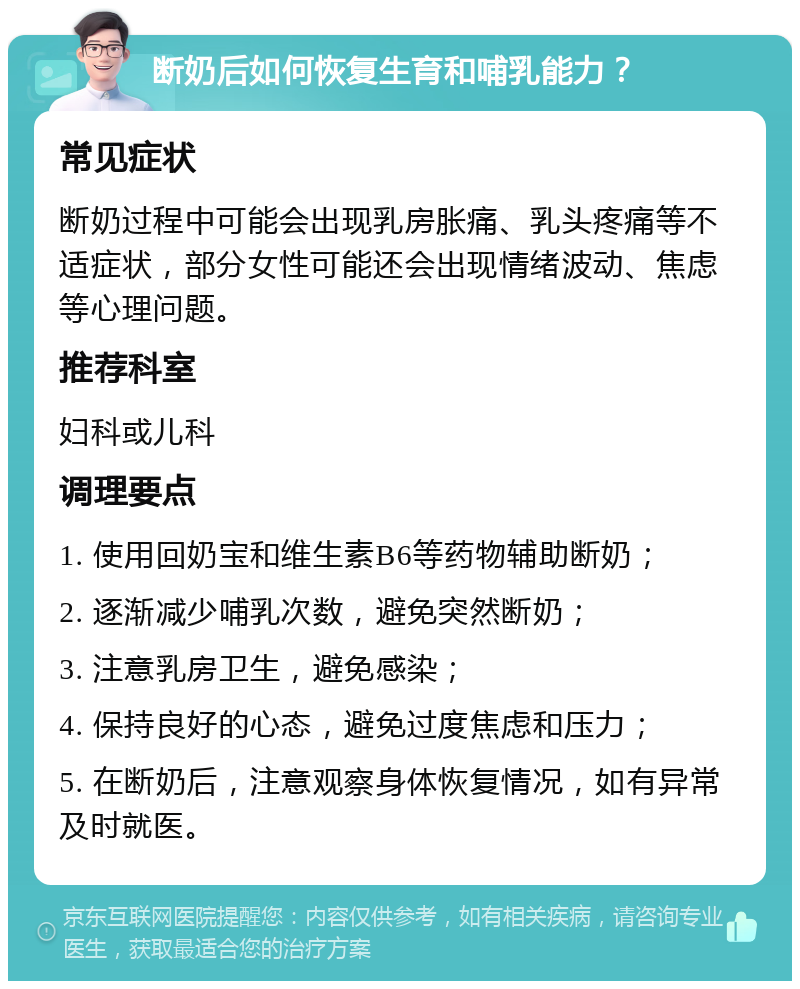 断奶后如何恢复生育和哺乳能力？ 常见症状 断奶过程中可能会出现乳房胀痛、乳头疼痛等不适症状，部分女性可能还会出现情绪波动、焦虑等心理问题。 推荐科室 妇科或儿科 调理要点 1. 使用回奶宝和维生素B6等药物辅助断奶； 2. 逐渐减少哺乳次数，避免突然断奶； 3. 注意乳房卫生，避免感染； 4. 保持良好的心态，避免过度焦虑和压力； 5. 在断奶后，注意观察身体恢复情况，如有异常及时就医。