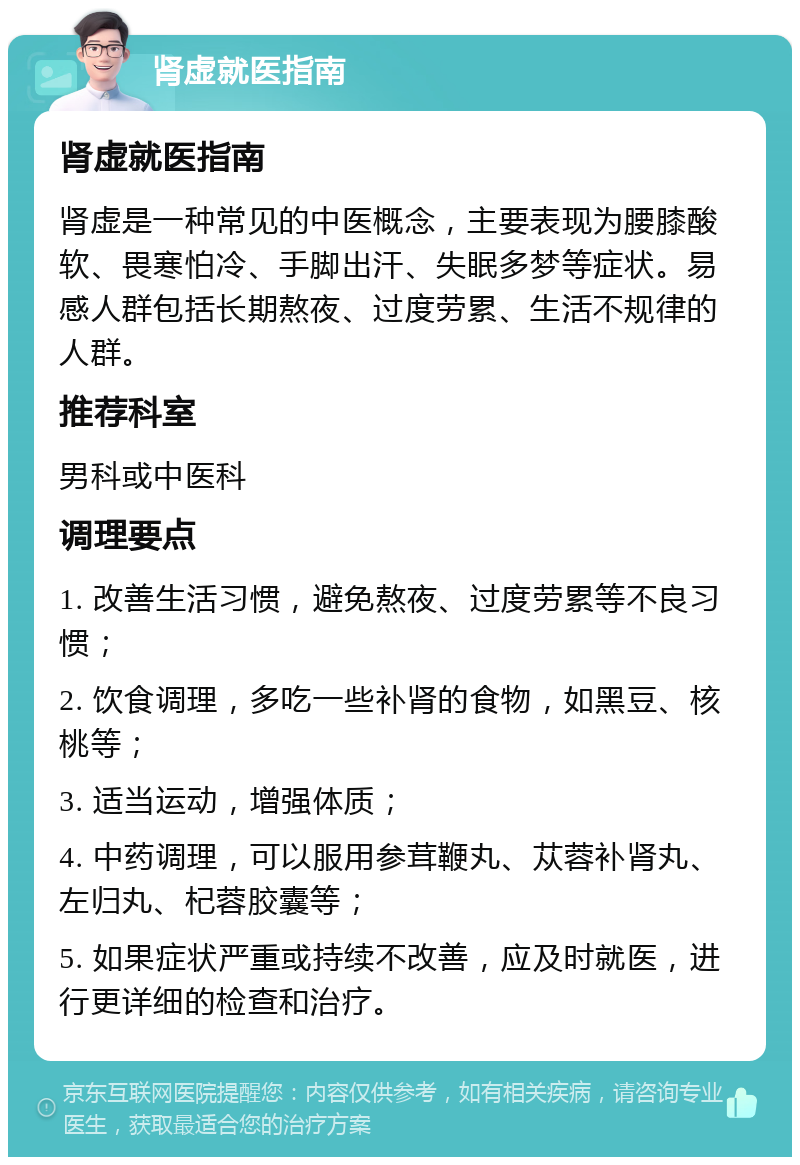 肾虚就医指南 肾虚就医指南 肾虚是一种常见的中医概念，主要表现为腰膝酸软、畏寒怕冷、手脚出汗、失眠多梦等症状。易感人群包括长期熬夜、过度劳累、生活不规律的人群。 推荐科室 男科或中医科 调理要点 1. 改善生活习惯，避免熬夜、过度劳累等不良习惯； 2. 饮食调理，多吃一些补肾的食物，如黑豆、核桃等； 3. 适当运动，增强体质； 4. 中药调理，可以服用参茸鞭丸、苁蓉补肾丸、左归丸、杞蓉胶囊等； 5. 如果症状严重或持续不改善，应及时就医，进行更详细的检查和治疗。