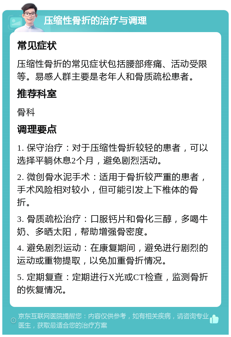 压缩性骨折的治疗与调理 常见症状 压缩性骨折的常见症状包括腰部疼痛、活动受限等。易感人群主要是老年人和骨质疏松患者。 推荐科室 骨科 调理要点 1. 保守治疗：对于压缩性骨折较轻的患者，可以选择平躺休息2个月，避免剧烈活动。 2. 微创骨水泥手术：适用于骨折较严重的患者，手术风险相对较小，但可能引发上下椎体的骨折。 3. 骨质疏松治疗：口服钙片和骨化三醇，多喝牛奶、多晒太阳，帮助增强骨密度。 4. 避免剧烈运动：在康复期间，避免进行剧烈的运动或重物提取，以免加重骨折情况。 5. 定期复查：定期进行X光或CT检查，监测骨折的恢复情况。