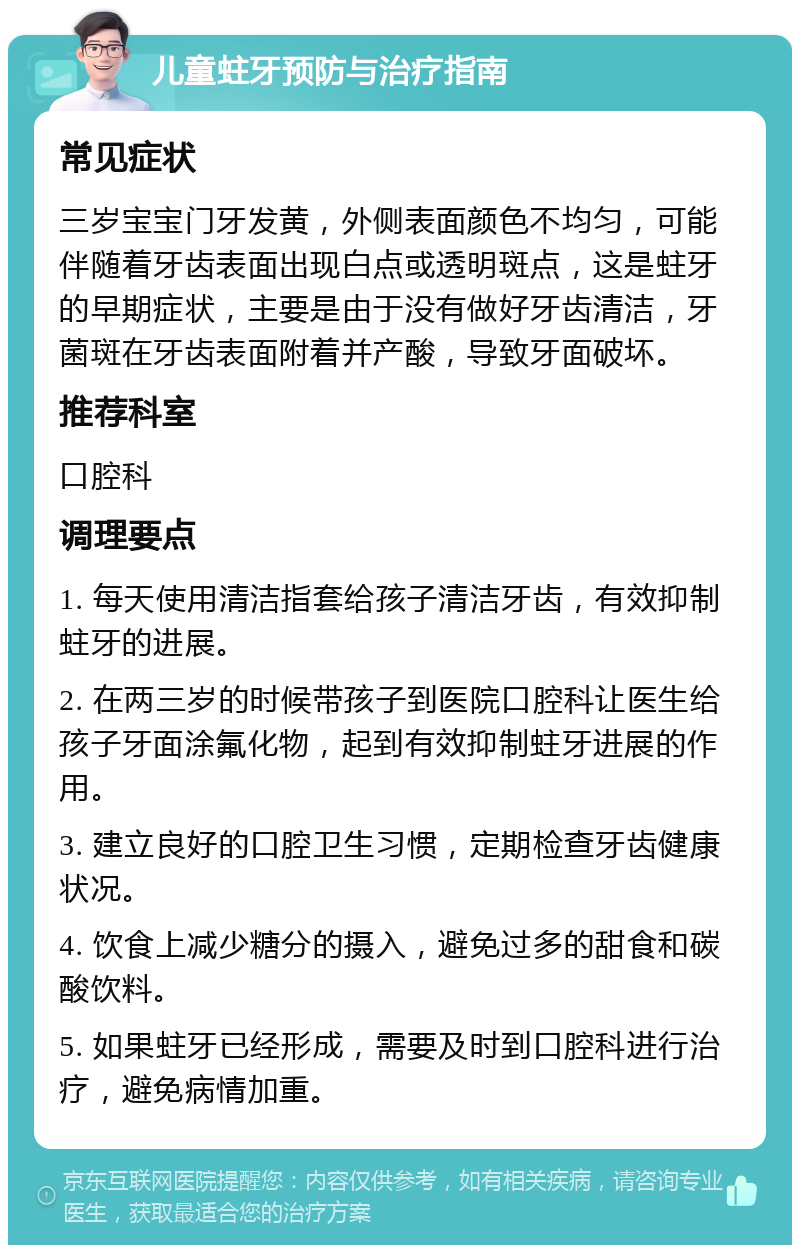 儿童蛀牙预防与治疗指南 常见症状 三岁宝宝门牙发黄，外侧表面颜色不均匀，可能伴随着牙齿表面出现白点或透明斑点，这是蛀牙的早期症状，主要是由于没有做好牙齿清洁，牙菌斑在牙齿表面附着并产酸，导致牙面破坏。 推荐科室 口腔科 调理要点 1. 每天使用清洁指套给孩子清洁牙齿，有效抑制蛀牙的进展。 2. 在两三岁的时候带孩子到医院口腔科让医生给孩子牙面涂氟化物，起到有效抑制蛀牙进展的作用。 3. 建立良好的口腔卫生习惯，定期检查牙齿健康状况。 4. 饮食上减少糖分的摄入，避免过多的甜食和碳酸饮料。 5. 如果蛀牙已经形成，需要及时到口腔科进行治疗，避免病情加重。