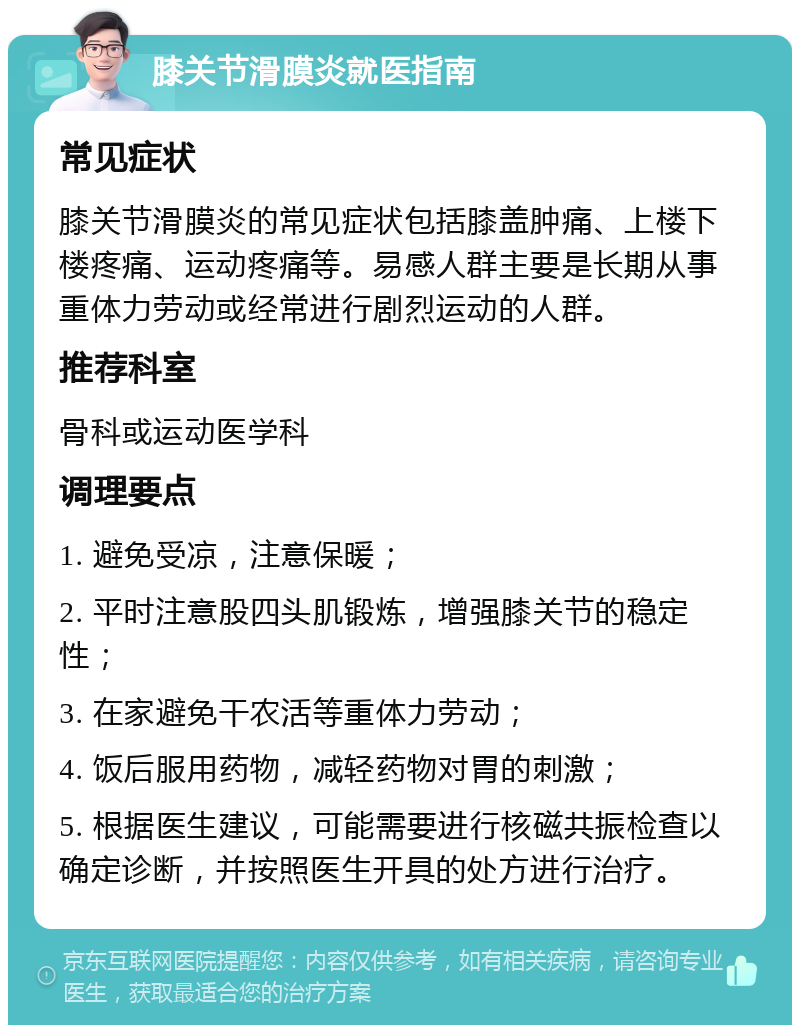 膝关节滑膜炎就医指南 常见症状 膝关节滑膜炎的常见症状包括膝盖肿痛、上楼下楼疼痛、运动疼痛等。易感人群主要是长期从事重体力劳动或经常进行剧烈运动的人群。 推荐科室 骨科或运动医学科 调理要点 1. 避免受凉，注意保暖； 2. 平时注意股四头肌锻炼，增强膝关节的稳定性； 3. 在家避免干农活等重体力劳动； 4. 饭后服用药物，减轻药物对胃的刺激； 5. 根据医生建议，可能需要进行核磁共振检查以确定诊断，并按照医生开具的处方进行治疗。