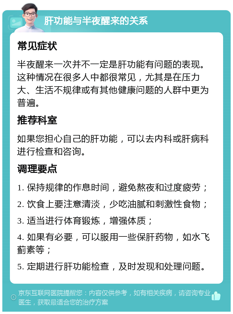 肝功能与半夜醒来的关系 常见症状 半夜醒来一次并不一定是肝功能有问题的表现。这种情况在很多人中都很常见，尤其是在压力大、生活不规律或有其他健康问题的人群中更为普遍。 推荐科室 如果您担心自己的肝功能，可以去内科或肝病科进行检查和咨询。 调理要点 1. 保持规律的作息时间，避免熬夜和过度疲劳； 2. 饮食上要注意清淡，少吃油腻和刺激性食物； 3. 适当进行体育锻炼，增强体质； 4. 如果有必要，可以服用一些保肝药物，如水飞蓟素等； 5. 定期进行肝功能检查，及时发现和处理问题。