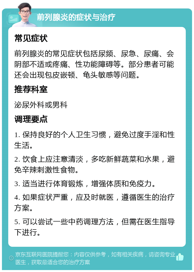 前列腺炎的症状与治疗 常见症状 前列腺炎的常见症状包括尿频、尿急、尿痛、会阴部不适或疼痛、性功能障碍等。部分患者可能还会出现包皮嵌顿、龟头敏感等问题。 推荐科室 泌尿外科或男科 调理要点 1. 保持良好的个人卫生习惯，避免过度手淫和性生活。 2. 饮食上应注意清淡，多吃新鲜蔬菜和水果，避免辛辣刺激性食物。 3. 适当进行体育锻炼，增强体质和免疫力。 4. 如果症状严重，应及时就医，遵循医生的治疗方案。 5. 可以尝试一些中药调理方法，但需在医生指导下进行。