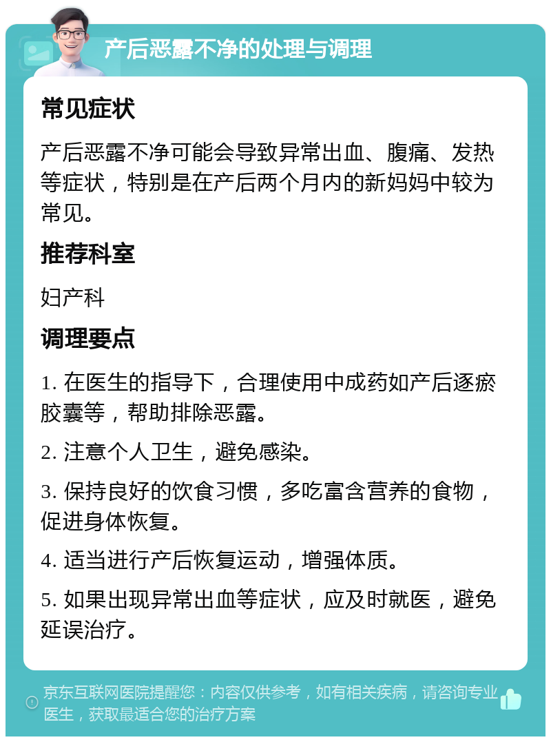 产后恶露不净的处理与调理 常见症状 产后恶露不净可能会导致异常出血、腹痛、发热等症状，特别是在产后两个月内的新妈妈中较为常见。 推荐科室 妇产科 调理要点 1. 在医生的指导下，合理使用中成药如产后逐瘀胶囊等，帮助排除恶露。 2. 注意个人卫生，避免感染。 3. 保持良好的饮食习惯，多吃富含营养的食物，促进身体恢复。 4. 适当进行产后恢复运动，增强体质。 5. 如果出现异常出血等症状，应及时就医，避免延误治疗。