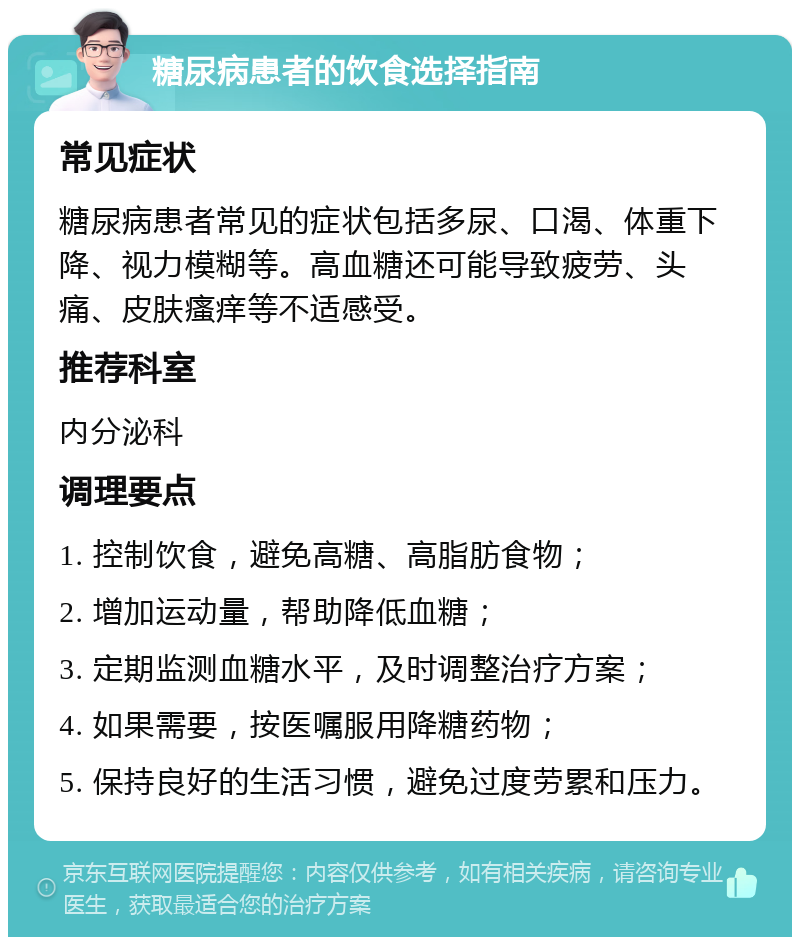 糖尿病患者的饮食选择指南 常见症状 糖尿病患者常见的症状包括多尿、口渴、体重下降、视力模糊等。高血糖还可能导致疲劳、头痛、皮肤瘙痒等不适感受。 推荐科室 内分泌科 调理要点 1. 控制饮食，避免高糖、高脂肪食物； 2. 增加运动量，帮助降低血糖； 3. 定期监测血糖水平，及时调整治疗方案； 4. 如果需要，按医嘱服用降糖药物； 5. 保持良好的生活习惯，避免过度劳累和压力。