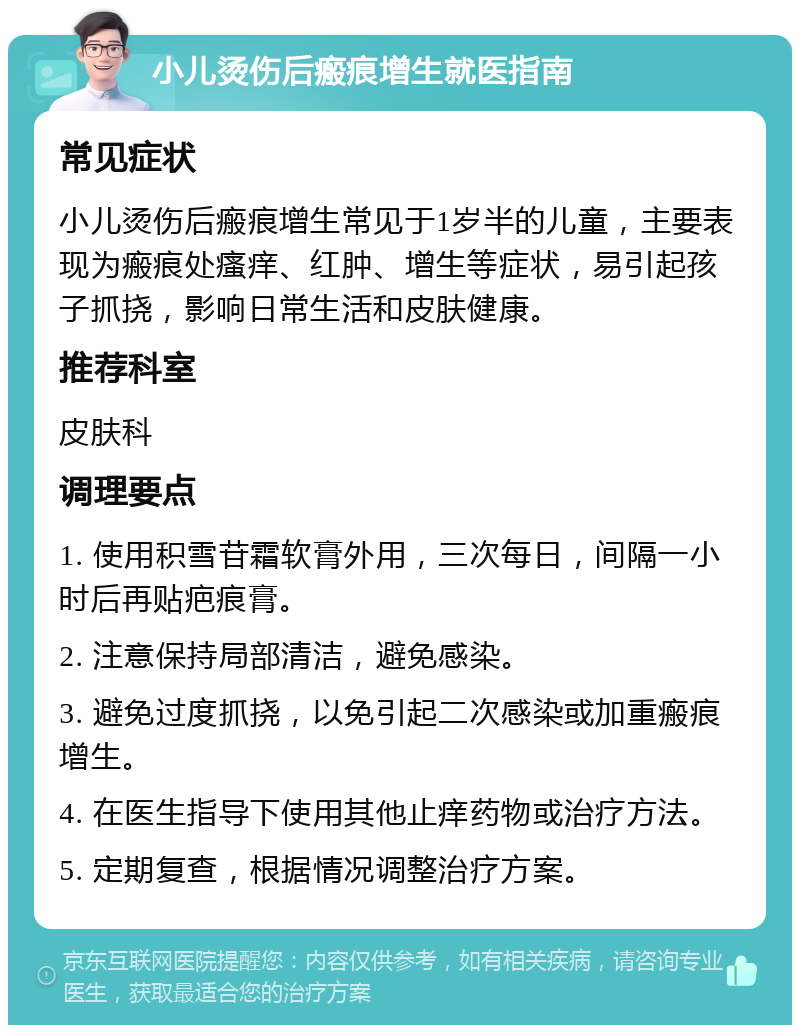 小儿烫伤后瘢痕增生就医指南 常见症状 小儿烫伤后瘢痕增生常见于1岁半的儿童，主要表现为瘢痕处瘙痒、红肿、增生等症状，易引起孩子抓挠，影响日常生活和皮肤健康。 推荐科室 皮肤科 调理要点 1. 使用积雪苷霜软膏外用，三次每日，间隔一小时后再贴疤痕膏。 2. 注意保持局部清洁，避免感染。 3. 避免过度抓挠，以免引起二次感染或加重瘢痕增生。 4. 在医生指导下使用其他止痒药物或治疗方法。 5. 定期复查，根据情况调整治疗方案。