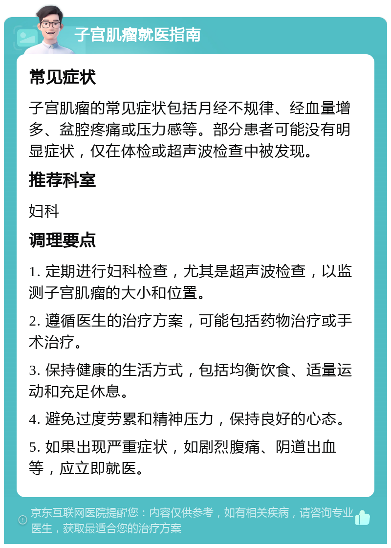 子宫肌瘤就医指南 常见症状 子宫肌瘤的常见症状包括月经不规律、经血量增多、盆腔疼痛或压力感等。部分患者可能没有明显症状，仅在体检或超声波检查中被发现。 推荐科室 妇科 调理要点 1. 定期进行妇科检查，尤其是超声波检查，以监测子宫肌瘤的大小和位置。 2. 遵循医生的治疗方案，可能包括药物治疗或手术治疗。 3. 保持健康的生活方式，包括均衡饮食、适量运动和充足休息。 4. 避免过度劳累和精神压力，保持良好的心态。 5. 如果出现严重症状，如剧烈腹痛、阴道出血等，应立即就医。