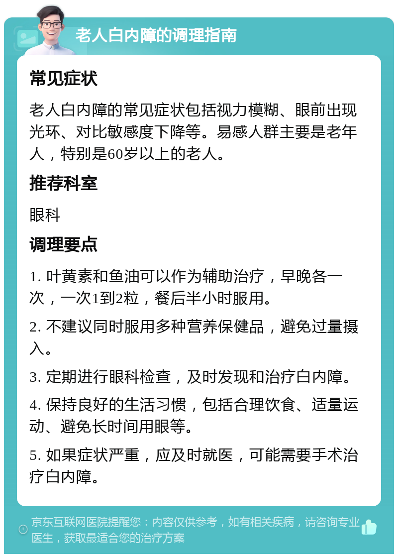 老人白内障的调理指南 常见症状 老人白内障的常见症状包括视力模糊、眼前出现光环、对比敏感度下降等。易感人群主要是老年人，特别是60岁以上的老人。 推荐科室 眼科 调理要点 1. 叶黄素和鱼油可以作为辅助治疗，早晚各一次，一次1到2粒，餐后半小时服用。 2. 不建议同时服用多种营养保健品，避免过量摄入。 3. 定期进行眼科检查，及时发现和治疗白内障。 4. 保持良好的生活习惯，包括合理饮食、适量运动、避免长时间用眼等。 5. 如果症状严重，应及时就医，可能需要手术治疗白内障。