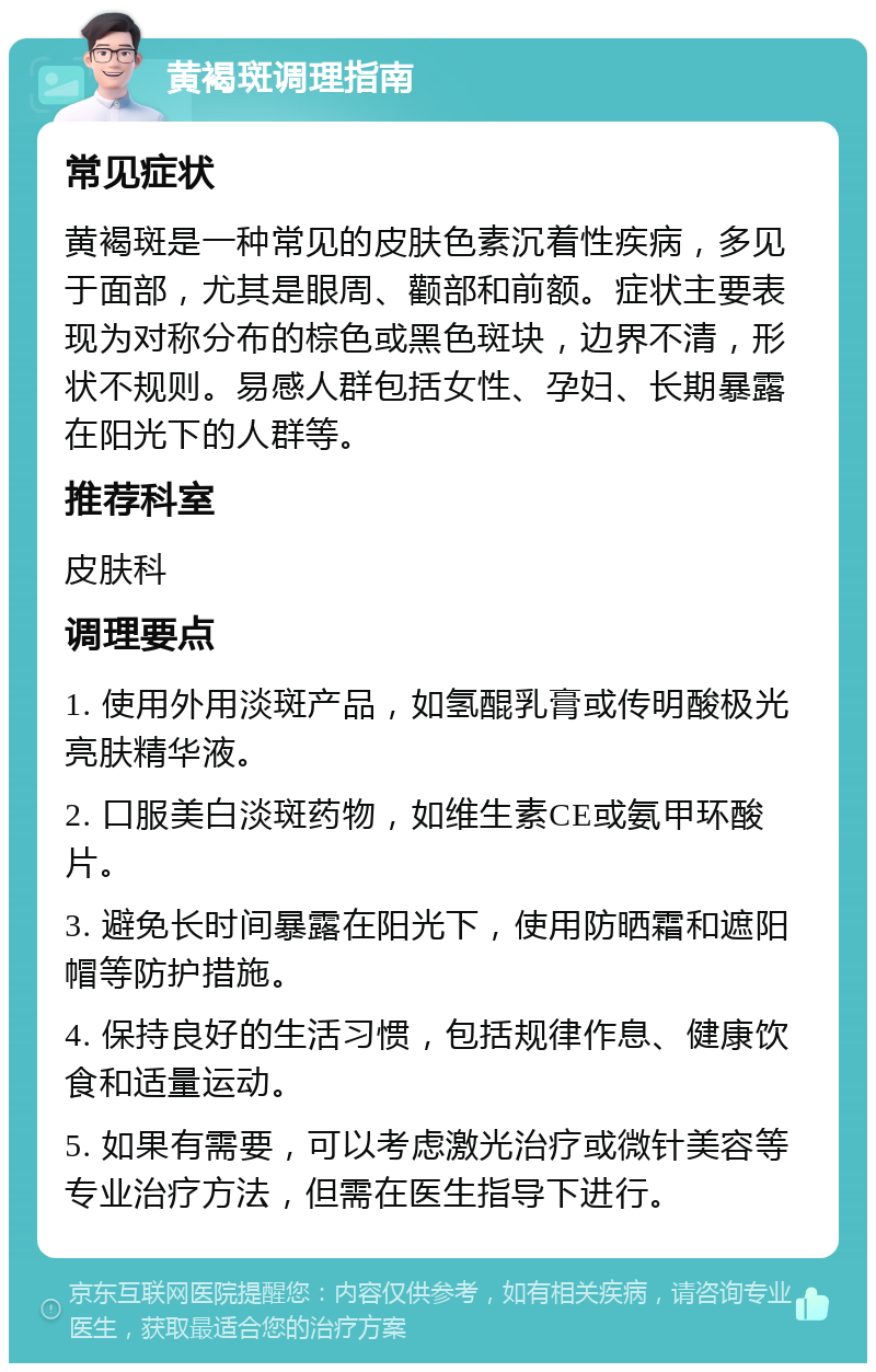 黄褐斑调理指南 常见症状 黄褐斑是一种常见的皮肤色素沉着性疾病，多见于面部，尤其是眼周、颧部和前额。症状主要表现为对称分布的棕色或黑色斑块，边界不清，形状不规则。易感人群包括女性、孕妇、长期暴露在阳光下的人群等。 推荐科室 皮肤科 调理要点 1. 使用外用淡斑产品，如氢醌乳膏或传明酸极光亮肤精华液。 2. 口服美白淡斑药物，如维生素CE或氨甲环酸片。 3. 避免长时间暴露在阳光下，使用防晒霜和遮阳帽等防护措施。 4. 保持良好的生活习惯，包括规律作息、健康饮食和适量运动。 5. 如果有需要，可以考虑激光治疗或微针美容等专业治疗方法，但需在医生指导下进行。