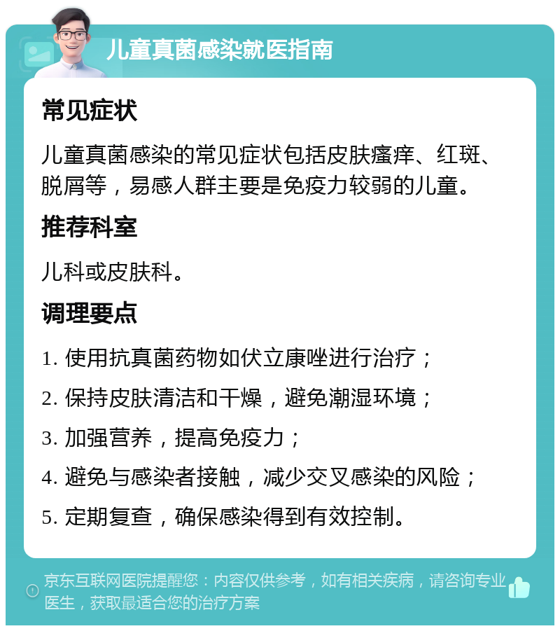 儿童真菌感染就医指南 常见症状 儿童真菌感染的常见症状包括皮肤瘙痒、红斑、脱屑等，易感人群主要是免疫力较弱的儿童。 推荐科室 儿科或皮肤科。 调理要点 1. 使用抗真菌药物如伏立康唑进行治疗； 2. 保持皮肤清洁和干燥，避免潮湿环境； 3. 加强营养，提高免疫力； 4. 避免与感染者接触，减少交叉感染的风险； 5. 定期复查，确保感染得到有效控制。