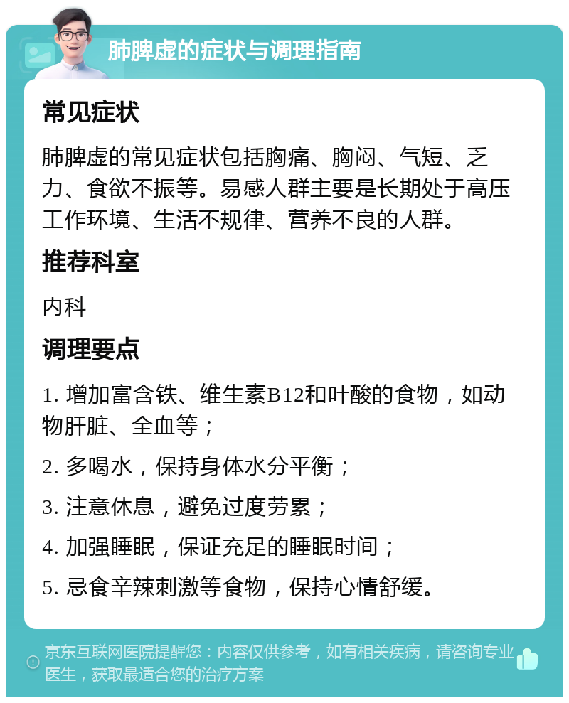 肺脾虚的症状与调理指南 常见症状 肺脾虚的常见症状包括胸痛、胸闷、气短、乏力、食欲不振等。易感人群主要是长期处于高压工作环境、生活不规律、营养不良的人群。 推荐科室 内科 调理要点 1. 增加富含铁、维生素B12和叶酸的食物，如动物肝脏、全血等； 2. 多喝水，保持身体水分平衡； 3. 注意休息，避免过度劳累； 4. 加强睡眠，保证充足的睡眠时间； 5. 忌食辛辣刺激等食物，保持心情舒缓。