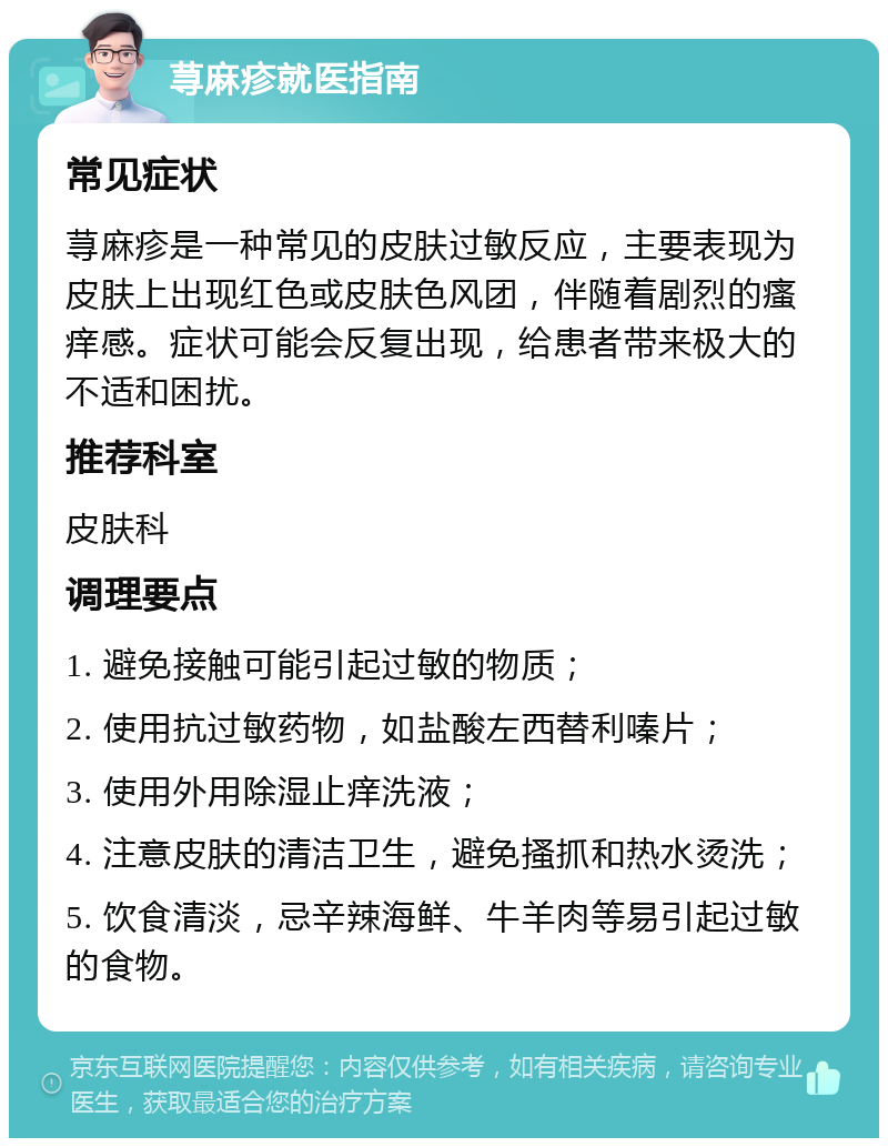 荨麻疹就医指南 常见症状 荨麻疹是一种常见的皮肤过敏反应，主要表现为皮肤上出现红色或皮肤色风团，伴随着剧烈的瘙痒感。症状可能会反复出现，给患者带来极大的不适和困扰。 推荐科室 皮肤科 调理要点 1. 避免接触可能引起过敏的物质； 2. 使用抗过敏药物，如盐酸左西替利嗪片； 3. 使用外用除湿止痒洗液； 4. 注意皮肤的清洁卫生，避免搔抓和热水烫洗； 5. 饮食清淡，忌辛辣海鲜、牛羊肉等易引起过敏的食物。