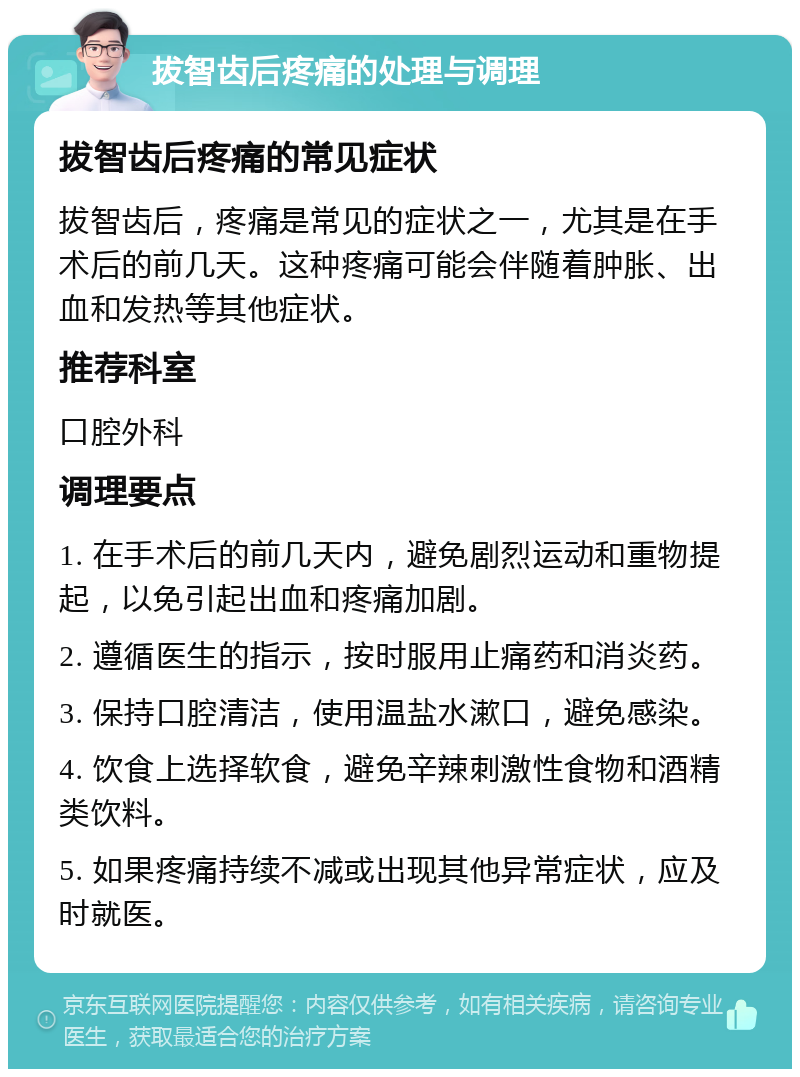 拔智齿后疼痛的处理与调理 拔智齿后疼痛的常见症状 拔智齿后，疼痛是常见的症状之一，尤其是在手术后的前几天。这种疼痛可能会伴随着肿胀、出血和发热等其他症状。 推荐科室 口腔外科 调理要点 1. 在手术后的前几天内，避免剧烈运动和重物提起，以免引起出血和疼痛加剧。 2. 遵循医生的指示，按时服用止痛药和消炎药。 3. 保持口腔清洁，使用温盐水漱口，避免感染。 4. 饮食上选择软食，避免辛辣刺激性食物和酒精类饮料。 5. 如果疼痛持续不减或出现其他异常症状，应及时就医。