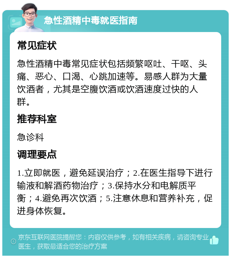 急性酒精中毒就医指南 常见症状 急性酒精中毒常见症状包括频繁呕吐、干呕、头痛、恶心、口渴、心跳加速等。易感人群为大量饮酒者，尤其是空腹饮酒或饮酒速度过快的人群。 推荐科室 急诊科 调理要点 1.立即就医，避免延误治疗；2.在医生指导下进行输液和解酒药物治疗；3.保持水分和电解质平衡；4.避免再次饮酒；5.注意休息和营养补充，促进身体恢复。