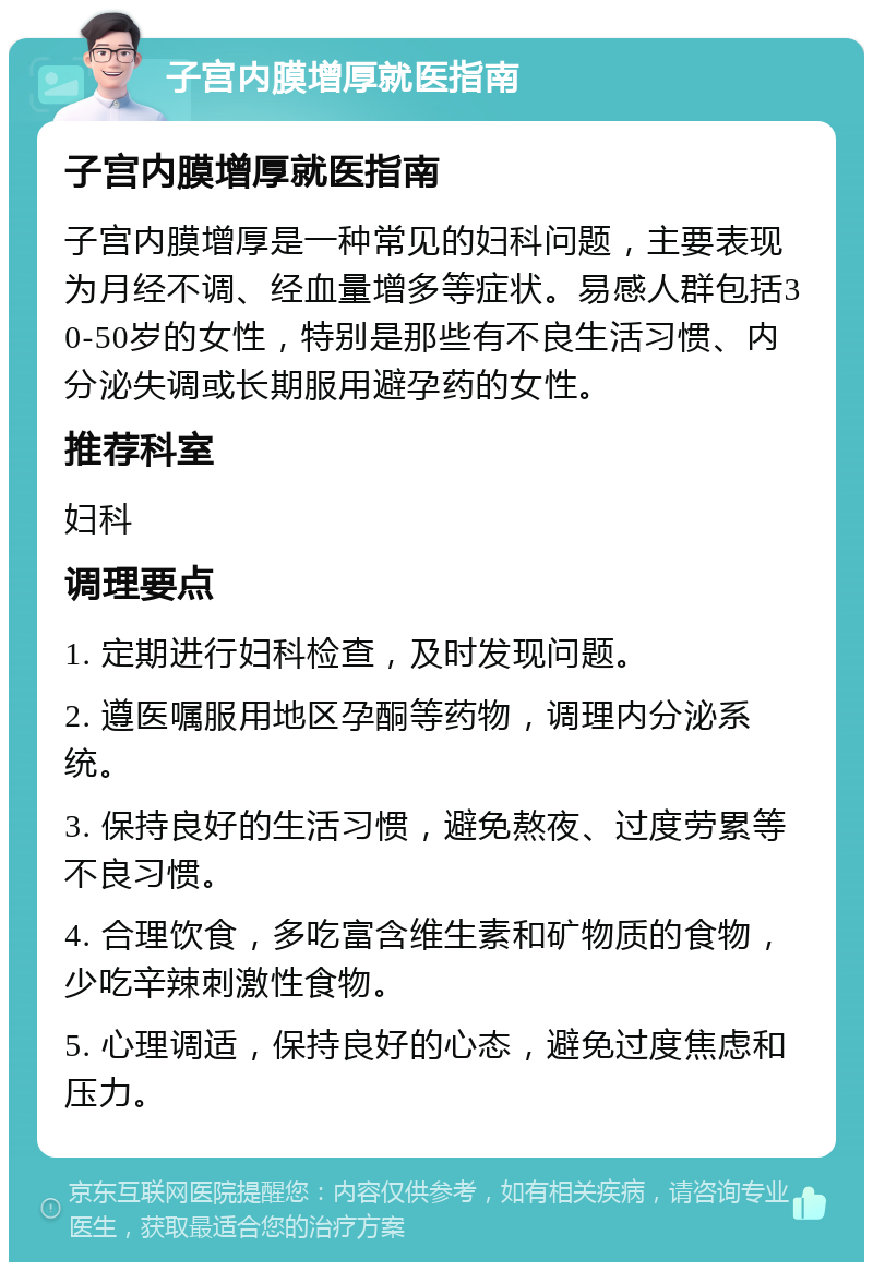 子宫内膜增厚就医指南 子宫内膜增厚就医指南 子宫内膜增厚是一种常见的妇科问题，主要表现为月经不调、经血量增多等症状。易感人群包括30-50岁的女性，特别是那些有不良生活习惯、内分泌失调或长期服用避孕药的女性。 推荐科室 妇科 调理要点 1. 定期进行妇科检查，及时发现问题。 2. 遵医嘱服用地区孕酮等药物，调理内分泌系统。 3. 保持良好的生活习惯，避免熬夜、过度劳累等不良习惯。 4. 合理饮食，多吃富含维生素和矿物质的食物，少吃辛辣刺激性食物。 5. 心理调适，保持良好的心态，避免过度焦虑和压力。