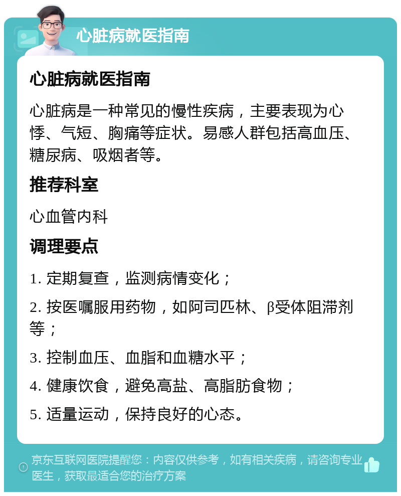 心脏病就医指南 心脏病就医指南 心脏病是一种常见的慢性疾病，主要表现为心悸、气短、胸痛等症状。易感人群包括高血压、糖尿病、吸烟者等。 推荐科室 心血管内科 调理要点 1. 定期复查，监测病情变化； 2. 按医嘱服用药物，如阿司匹林、β受体阻滞剂等； 3. 控制血压、血脂和血糖水平； 4. 健康饮食，避免高盐、高脂肪食物； 5. 适量运动，保持良好的心态。