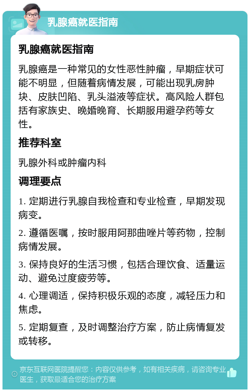 乳腺癌就医指南 乳腺癌就医指南 乳腺癌是一种常见的女性恶性肿瘤，早期症状可能不明显，但随着病情发展，可能出现乳房肿块、皮肤凹陷、乳头溢液等症状。高风险人群包括有家族史、晚婚晚育、长期服用避孕药等女性。 推荐科室 乳腺外科或肿瘤内科 调理要点 1. 定期进行乳腺自我检查和专业检查，早期发现病变。 2. 遵循医嘱，按时服用阿那曲唑片等药物，控制病情发展。 3. 保持良好的生活习惯，包括合理饮食、适量运动、避免过度疲劳等。 4. 心理调适，保持积极乐观的态度，减轻压力和焦虑。 5. 定期复查，及时调整治疗方案，防止病情复发或转移。