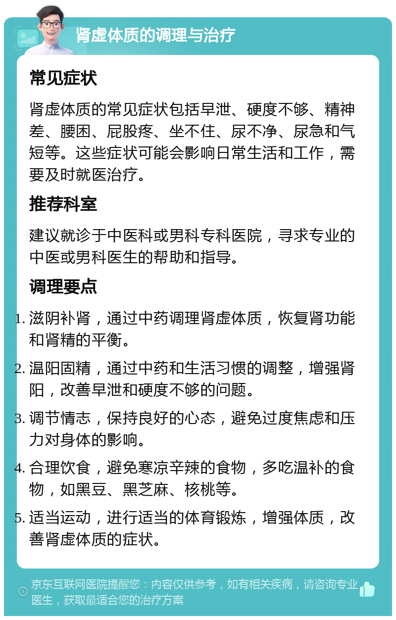 肾虚体质的调理与治疗 常见症状 肾虚体质的常见症状包括早泄、硬度不够、精神差、腰困、屁股疼、坐不住、尿不净、尿急和气短等。这些症状可能会影响日常生活和工作，需要及时就医治疗。 推荐科室 建议就诊于中医科或男科专科医院，寻求专业的中医或男科医生的帮助和指导。 调理要点 滋阴补肾，通过中药调理肾虚体质，恢复肾功能和肾精的平衡。 温阳固精，通过中药和生活习惯的调整，增强肾阳，改善早泄和硬度不够的问题。 调节情志，保持良好的心态，避免过度焦虑和压力对身体的影响。 合理饮食，避免寒凉辛辣的食物，多吃温补的食物，如黑豆、黑芝麻、核桃等。 适当运动，进行适当的体育锻炼，增强体质，改善肾虚体质的症状。