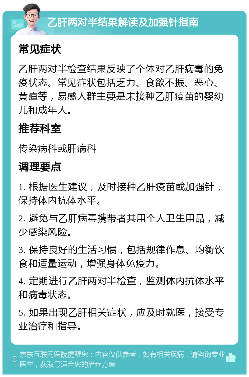 乙肝两对半结果解读及加强针指南 常见症状 乙肝两对半检查结果反映了个体对乙肝病毒的免疫状态。常见症状包括乏力、食欲不振、恶心、黄疸等，易感人群主要是未接种乙肝疫苗的婴幼儿和成年人。 推荐科室 传染病科或肝病科 调理要点 1. 根据医生建议，及时接种乙肝疫苗或加强针，保持体内抗体水平。 2. 避免与乙肝病毒携带者共用个人卫生用品，减少感染风险。 3. 保持良好的生活习惯，包括规律作息、均衡饮食和适量运动，增强身体免疫力。 4. 定期进行乙肝两对半检查，监测体内抗体水平和病毒状态。 5. 如果出现乙肝相关症状，应及时就医，接受专业治疗和指导。