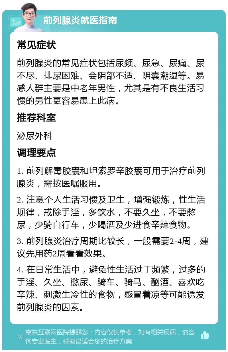 前列腺炎就医指南 常见症状 前列腺炎的常见症状包括尿频、尿急、尿痛、尿不尽、排尿困难、会阴部不适、阴囊潮湿等。易感人群主要是中老年男性，尤其是有不良生活习惯的男性更容易患上此病。 推荐科室 泌尿外科 调理要点 1. 前列解毒胶囊和坦索罗辛胶囊可用于治疗前列腺炎，需按医嘱服用。 2. 注意个人生活习惯及卫生，增强锻炼，性生活规律，戒除手淫，多饮水，不要久坐，不要憋尿，少骑自行车，少喝酒及少进食辛辣食物。 3. 前列腺炎治疗周期比较长，一般需要2-4周，建议先用药2周看看效果。 4. 在日常生活中，避免性生活过于频繁，过多的手淫、久坐、憋尿、骑车、骑马、酗酒、喜欢吃辛辣、刺激生冷性的食物，感冒着凉等可能诱发前列腺炎的因素。