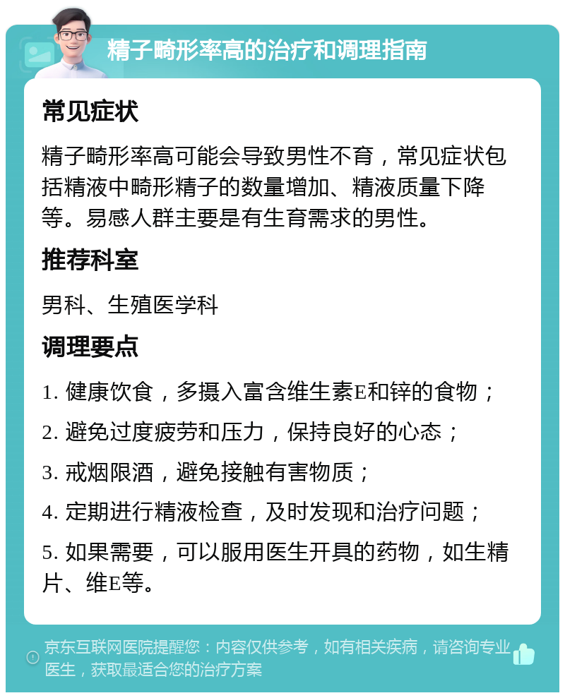 精子畸形率高的治疗和调理指南 常见症状 精子畸形率高可能会导致男性不育，常见症状包括精液中畸形精子的数量增加、精液质量下降等。易感人群主要是有生育需求的男性。 推荐科室 男科、生殖医学科 调理要点 1. 健康饮食，多摄入富含维生素E和锌的食物； 2. 避免过度疲劳和压力，保持良好的心态； 3. 戒烟限酒，避免接触有害物质； 4. 定期进行精液检查，及时发现和治疗问题； 5. 如果需要，可以服用医生开具的药物，如生精片、维E等。