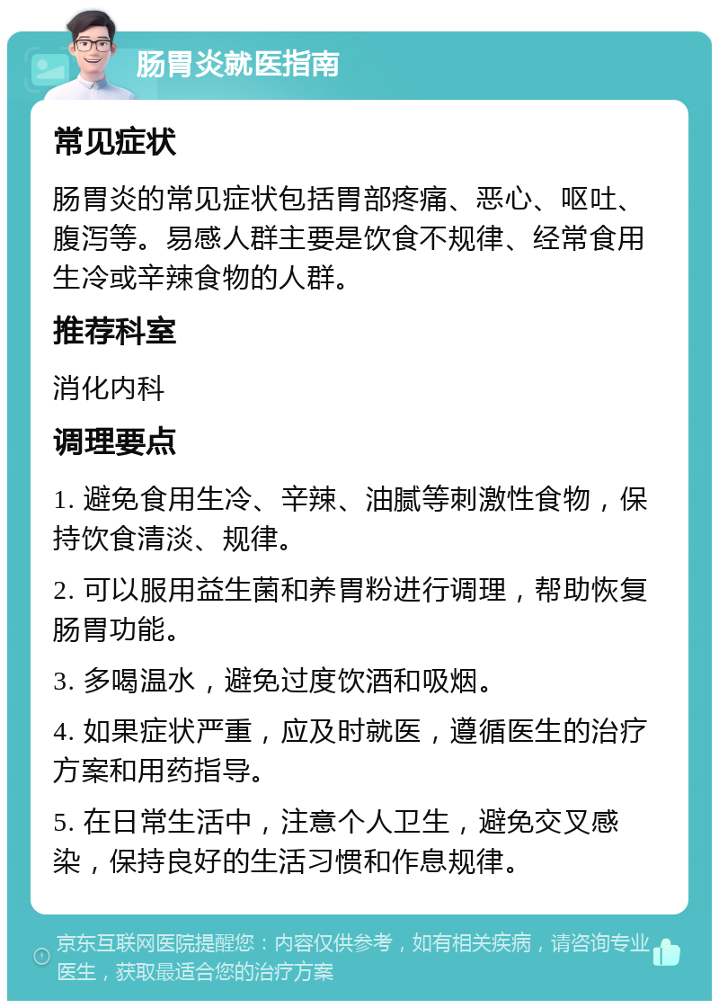 肠胃炎就医指南 常见症状 肠胃炎的常见症状包括胃部疼痛、恶心、呕吐、腹泻等。易感人群主要是饮食不规律、经常食用生冷或辛辣食物的人群。 推荐科室 消化内科 调理要点 1. 避免食用生冷、辛辣、油腻等刺激性食物，保持饮食清淡、规律。 2. 可以服用益生菌和养胃粉进行调理，帮助恢复肠胃功能。 3. 多喝温水，避免过度饮酒和吸烟。 4. 如果症状严重，应及时就医，遵循医生的治疗方案和用药指导。 5. 在日常生活中，注意个人卫生，避免交叉感染，保持良好的生活习惯和作息规律。