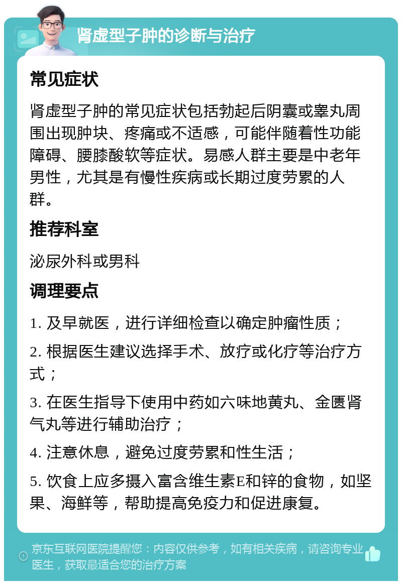 肾虚型子肿的诊断与治疗 常见症状 肾虚型子肿的常见症状包括勃起后阴囊或睾丸周围出现肿块、疼痛或不适感，可能伴随着性功能障碍、腰膝酸软等症状。易感人群主要是中老年男性，尤其是有慢性疾病或长期过度劳累的人群。 推荐科室 泌尿外科或男科 调理要点 1. 及早就医，进行详细检查以确定肿瘤性质； 2. 根据医生建议选择手术、放疗或化疗等治疗方式； 3. 在医生指导下使用中药如六味地黄丸、金匮肾气丸等进行辅助治疗； 4. 注意休息，避免过度劳累和性生活； 5. 饮食上应多摄入富含维生素E和锌的食物，如坚果、海鲜等，帮助提高免疫力和促进康复。