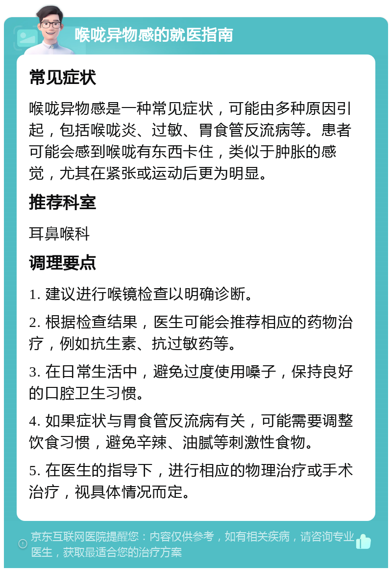 喉咙异物感的就医指南 常见症状 喉咙异物感是一种常见症状，可能由多种原因引起，包括喉咙炎、过敏、胃食管反流病等。患者可能会感到喉咙有东西卡住，类似于肿胀的感觉，尤其在紧张或运动后更为明显。 推荐科室 耳鼻喉科 调理要点 1. 建议进行喉镜检查以明确诊断。 2. 根据检查结果，医生可能会推荐相应的药物治疗，例如抗生素、抗过敏药等。 3. 在日常生活中，避免过度使用嗓子，保持良好的口腔卫生习惯。 4. 如果症状与胃食管反流病有关，可能需要调整饮食习惯，避免辛辣、油腻等刺激性食物。 5. 在医生的指导下，进行相应的物理治疗或手术治疗，视具体情况而定。