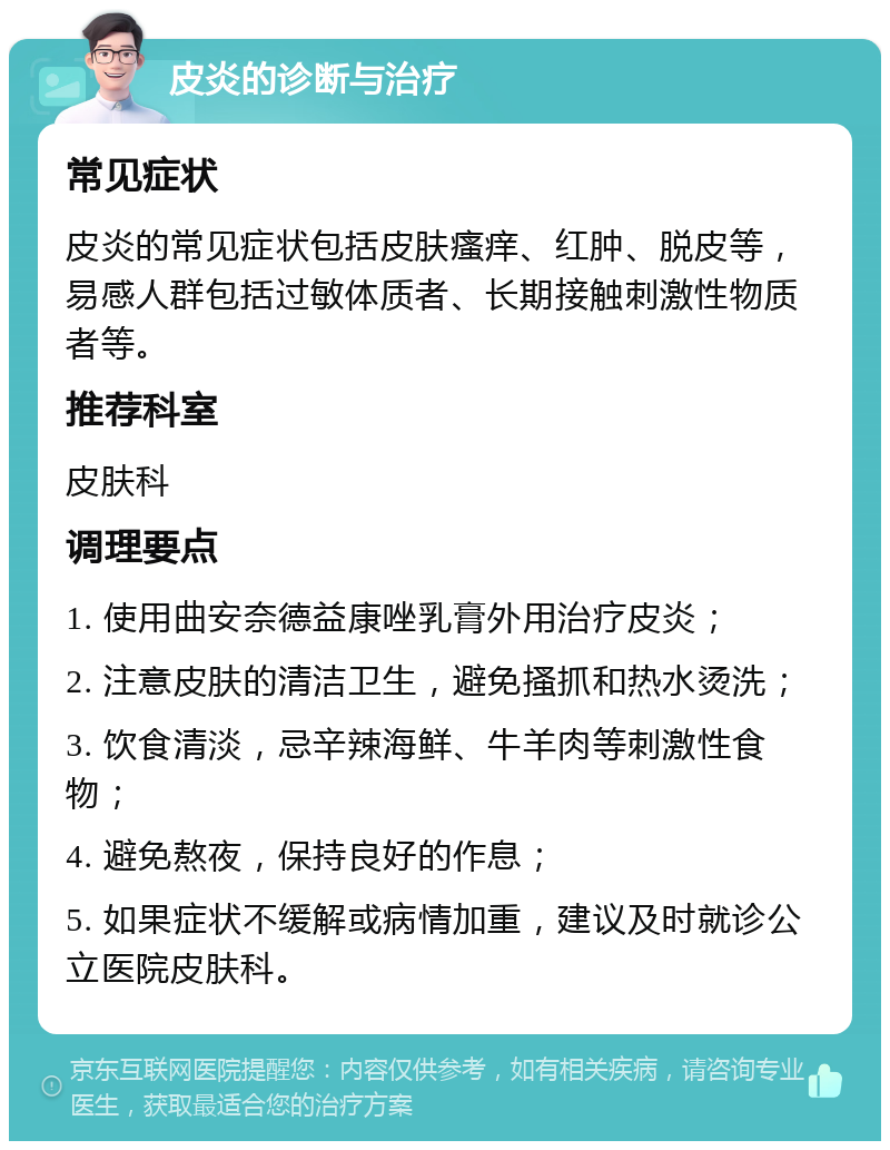 皮炎的诊断与治疗 常见症状 皮炎的常见症状包括皮肤瘙痒、红肿、脱皮等，易感人群包括过敏体质者、长期接触刺激性物质者等。 推荐科室 皮肤科 调理要点 1. 使用曲安奈德益康唑乳膏外用治疗皮炎； 2. 注意皮肤的清洁卫生，避免搔抓和热水烫洗； 3. 饮食清淡，忌辛辣海鲜、牛羊肉等刺激性食物； 4. 避免熬夜，保持良好的作息； 5. 如果症状不缓解或病情加重，建议及时就诊公立医院皮肤科。