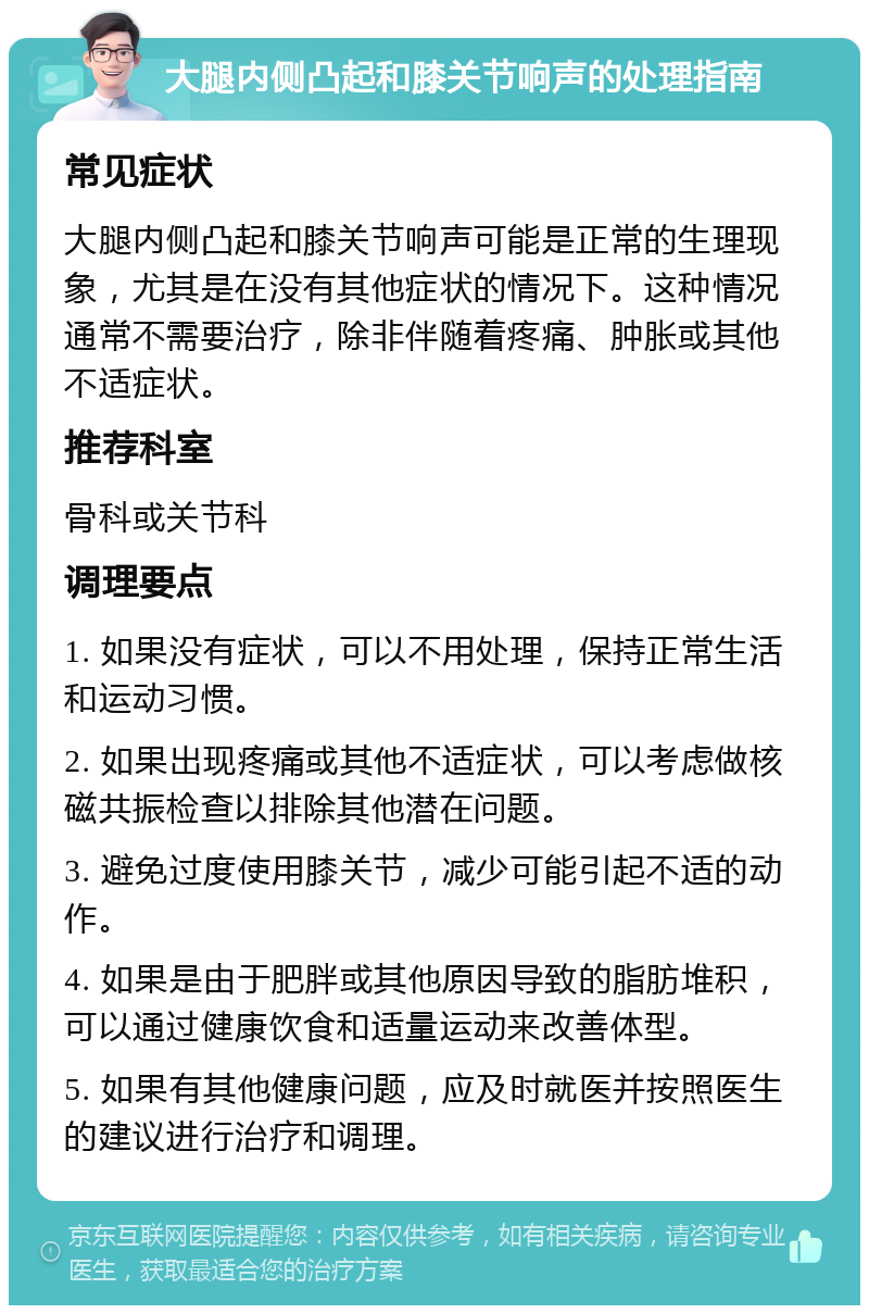 大腿内侧凸起和膝关节响声的处理指南 常见症状 大腿内侧凸起和膝关节响声可能是正常的生理现象，尤其是在没有其他症状的情况下。这种情况通常不需要治疗，除非伴随着疼痛、肿胀或其他不适症状。 推荐科室 骨科或关节科 调理要点 1. 如果没有症状，可以不用处理，保持正常生活和运动习惯。 2. 如果出现疼痛或其他不适症状，可以考虑做核磁共振检查以排除其他潜在问题。 3. 避免过度使用膝关节，减少可能引起不适的动作。 4. 如果是由于肥胖或其他原因导致的脂肪堆积，可以通过健康饮食和适量运动来改善体型。 5. 如果有其他健康问题，应及时就医并按照医生的建议进行治疗和调理。