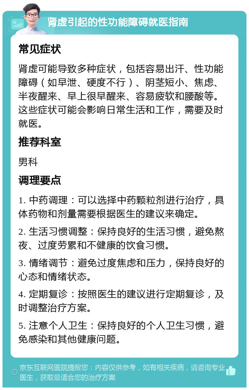 肾虚引起的性功能障碍就医指南 常见症状 肾虚可能导致多种症状，包括容易出汗、性功能障碍（如早泄、硬度不行）、阴茎短小、焦虑、半夜醒来、早上很早醒来、容易疲软和腰酸等。这些症状可能会影响日常生活和工作，需要及时就医。 推荐科室 男科 调理要点 1. 中药调理：可以选择中药颗粒剂进行治疗，具体药物和剂量需要根据医生的建议来确定。 2. 生活习惯调整：保持良好的生活习惯，避免熬夜、过度劳累和不健康的饮食习惯。 3. 情绪调节：避免过度焦虑和压力，保持良好的心态和情绪状态。 4. 定期复诊：按照医生的建议进行定期复诊，及时调整治疗方案。 5. 注意个人卫生：保持良好的个人卫生习惯，避免感染和其他健康问题。