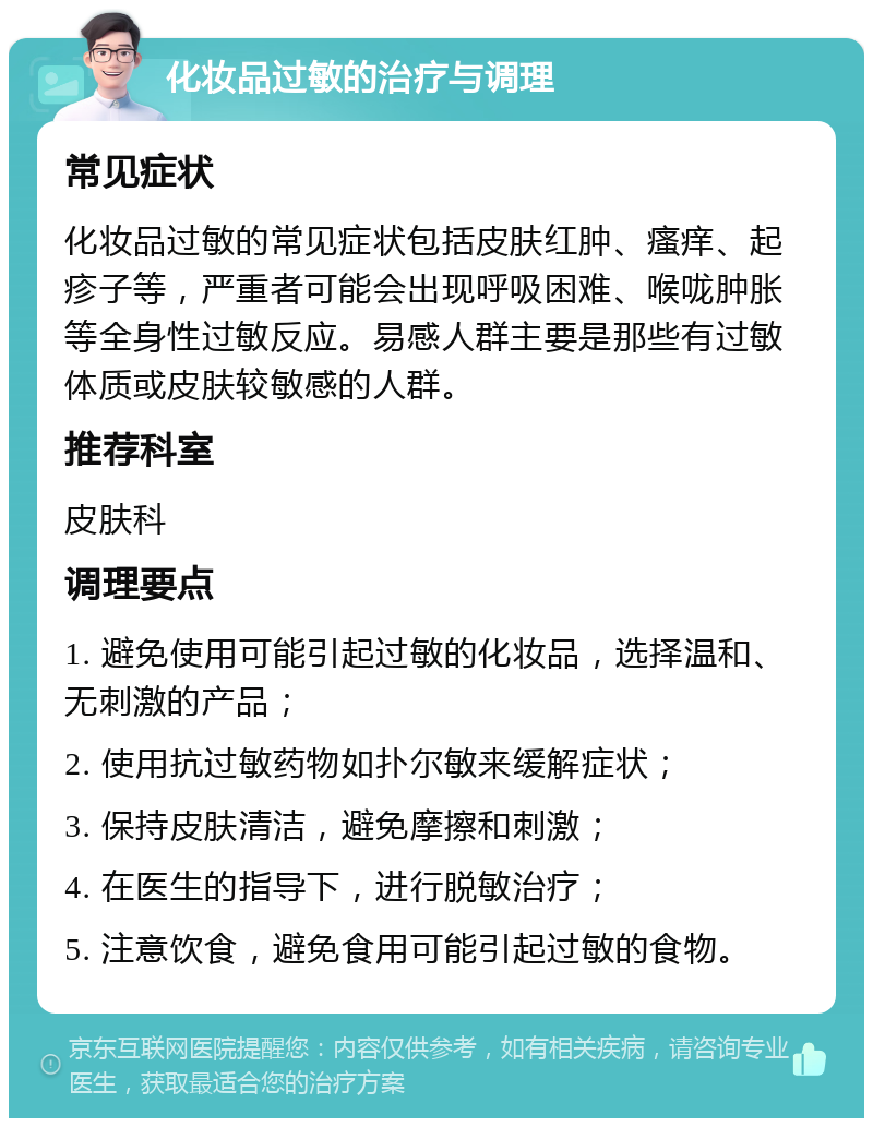 化妆品过敏的治疗与调理 常见症状 化妆品过敏的常见症状包括皮肤红肿、瘙痒、起疹子等，严重者可能会出现呼吸困难、喉咙肿胀等全身性过敏反应。易感人群主要是那些有过敏体质或皮肤较敏感的人群。 推荐科室 皮肤科 调理要点 1. 避免使用可能引起过敏的化妆品，选择温和、无刺激的产品； 2. 使用抗过敏药物如扑尔敏来缓解症状； 3. 保持皮肤清洁，避免摩擦和刺激； 4. 在医生的指导下，进行脱敏治疗； 5. 注意饮食，避免食用可能引起过敏的食物。