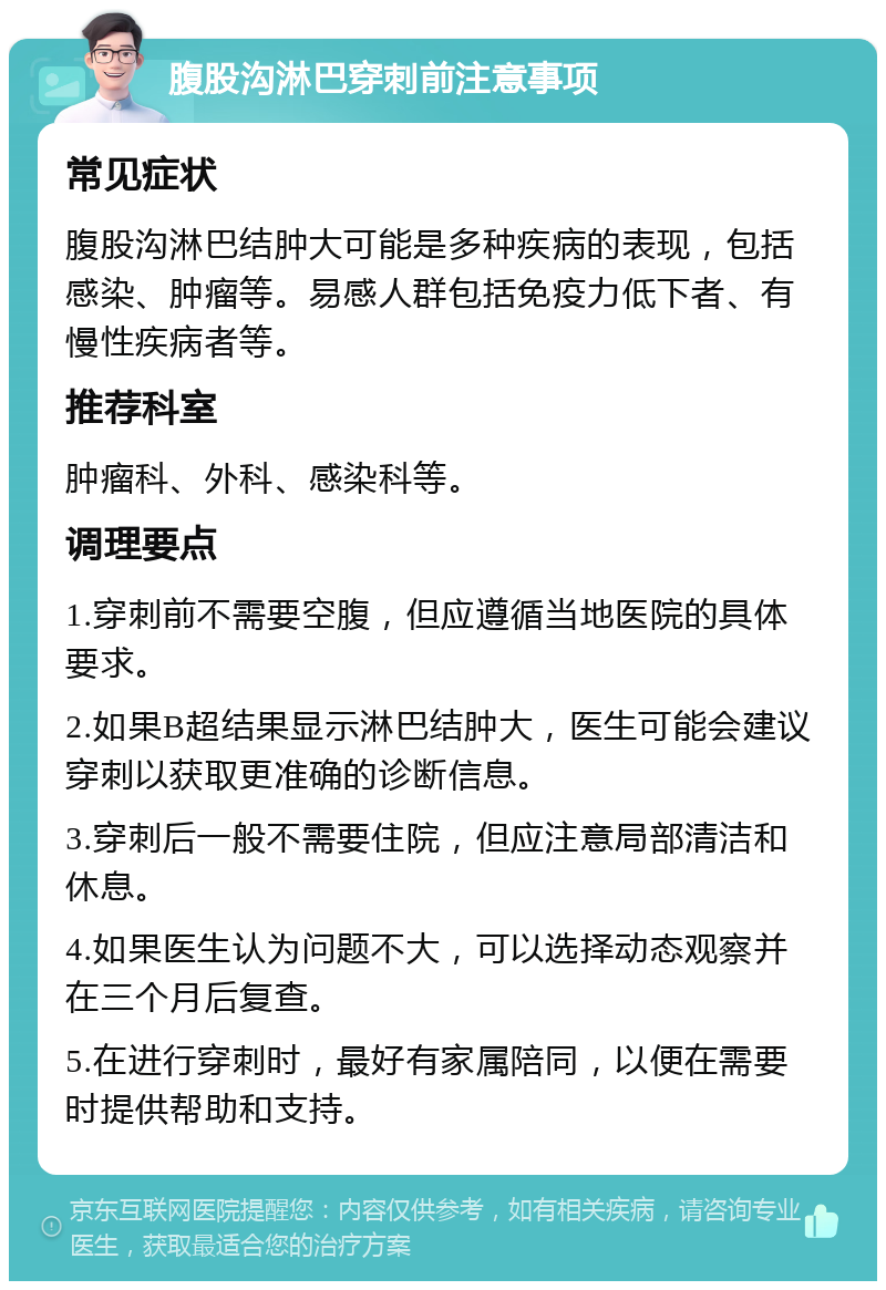 腹股沟淋巴穿刺前注意事项 常见症状 腹股沟淋巴结肿大可能是多种疾病的表现，包括感染、肿瘤等。易感人群包括免疫力低下者、有慢性疾病者等。 推荐科室 肿瘤科、外科、感染科等。 调理要点 1.穿刺前不需要空腹，但应遵循当地医院的具体要求。 2.如果B超结果显示淋巴结肿大，医生可能会建议穿刺以获取更准确的诊断信息。 3.穿刺后一般不需要住院，但应注意局部清洁和休息。 4.如果医生认为问题不大，可以选择动态观察并在三个月后复查。 5.在进行穿刺时，最好有家属陪同，以便在需要时提供帮助和支持。