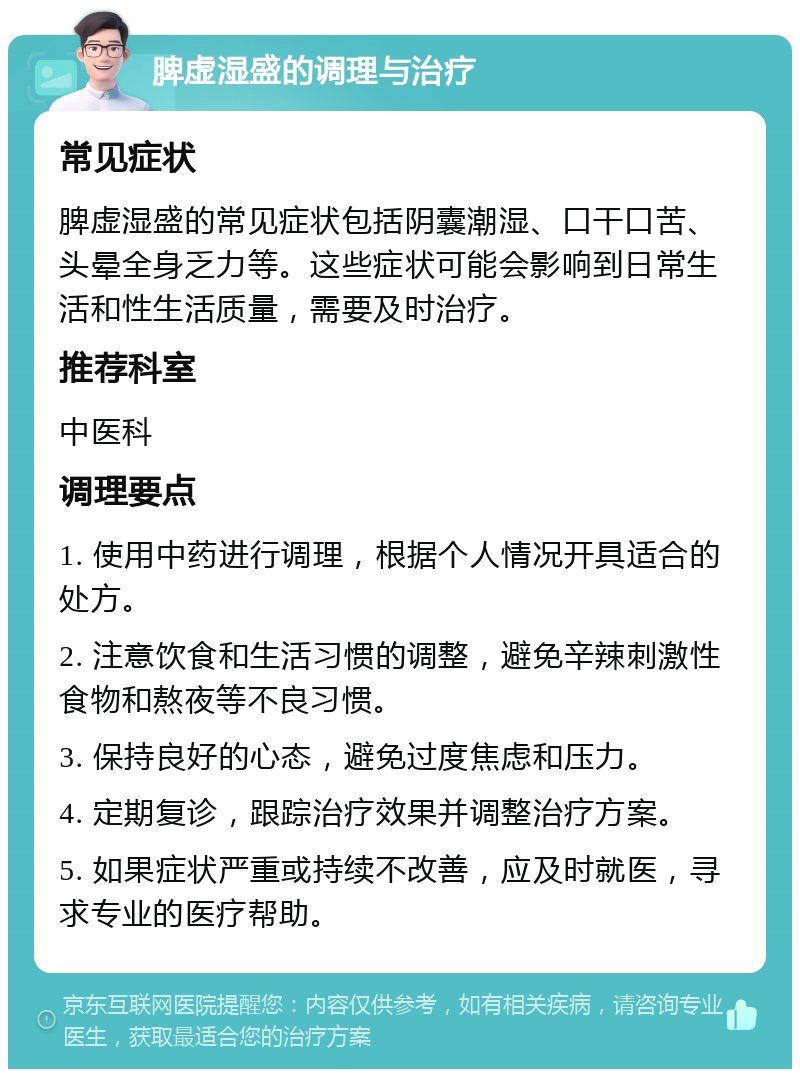 脾虚湿盛的调理与治疗 常见症状 脾虚湿盛的常见症状包括阴囊潮湿、口干口苦、头晕全身乏力等。这些症状可能会影响到日常生活和性生活质量，需要及时治疗。 推荐科室 中医科 调理要点 1. 使用中药进行调理，根据个人情况开具适合的处方。 2. 注意饮食和生活习惯的调整，避免辛辣刺激性食物和熬夜等不良习惯。 3. 保持良好的心态，避免过度焦虑和压力。 4. 定期复诊，跟踪治疗效果并调整治疗方案。 5. 如果症状严重或持续不改善，应及时就医，寻求专业的医疗帮助。