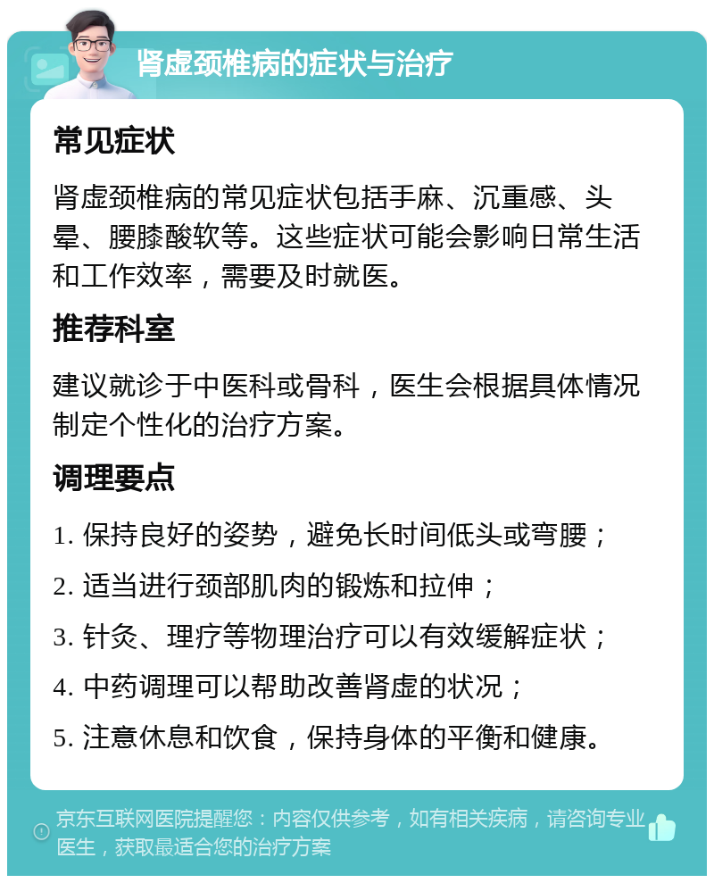 肾虚颈椎病的症状与治疗 常见症状 肾虚颈椎病的常见症状包括手麻、沉重感、头晕、腰膝酸软等。这些症状可能会影响日常生活和工作效率，需要及时就医。 推荐科室 建议就诊于中医科或骨科，医生会根据具体情况制定个性化的治疗方案。 调理要点 1. 保持良好的姿势，避免长时间低头或弯腰； 2. 适当进行颈部肌肉的锻炼和拉伸； 3. 针灸、理疗等物理治疗可以有效缓解症状； 4. 中药调理可以帮助改善肾虚的状况； 5. 注意休息和饮食，保持身体的平衡和健康。