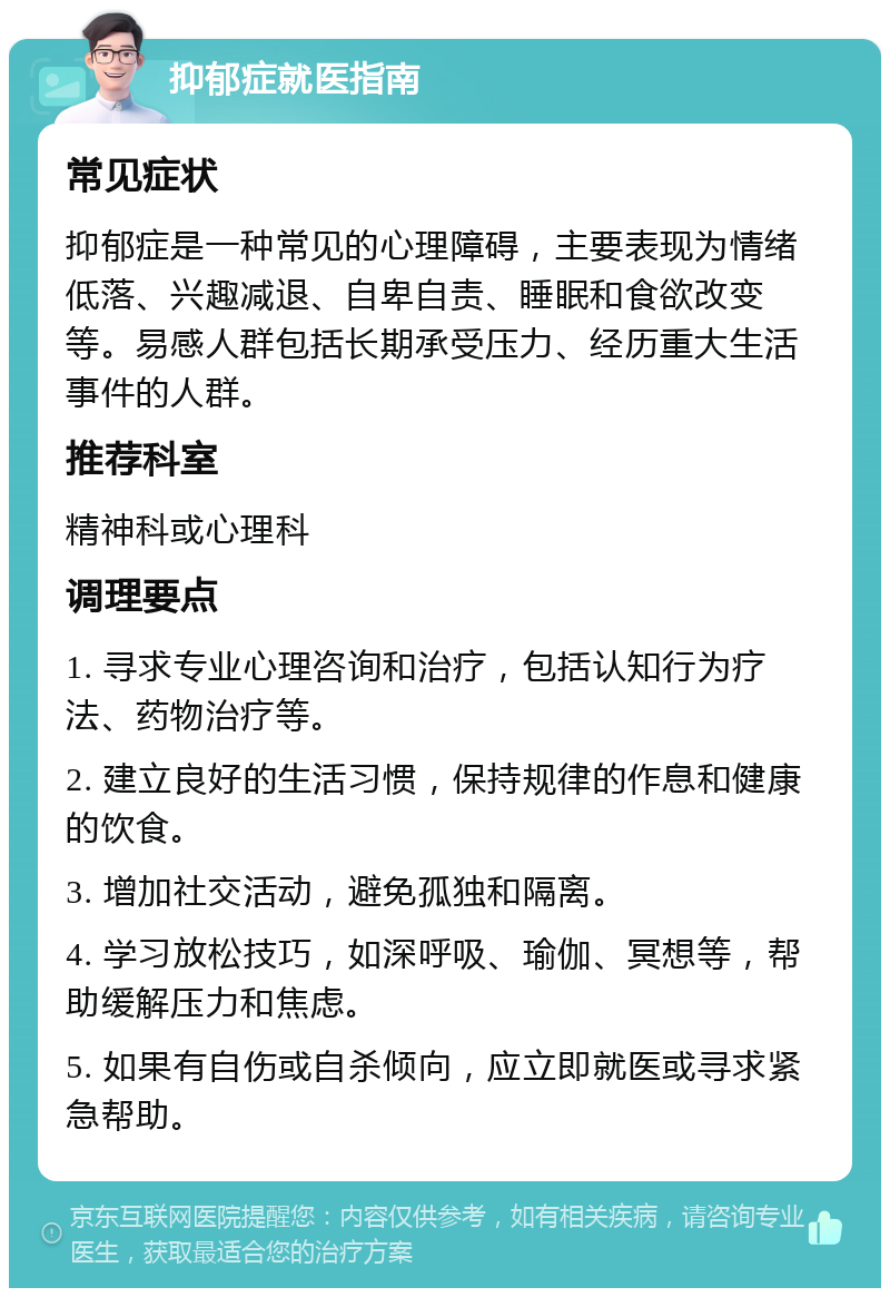 抑郁症就医指南 常见症状 抑郁症是一种常见的心理障碍，主要表现为情绪低落、兴趣减退、自卑自责、睡眠和食欲改变等。易感人群包括长期承受压力、经历重大生活事件的人群。 推荐科室 精神科或心理科 调理要点 1. 寻求专业心理咨询和治疗，包括认知行为疗法、药物治疗等。 2. 建立良好的生活习惯，保持规律的作息和健康的饮食。 3. 增加社交活动，避免孤独和隔离。 4. 学习放松技巧，如深呼吸、瑜伽、冥想等，帮助缓解压力和焦虑。 5. 如果有自伤或自杀倾向，应立即就医或寻求紧急帮助。