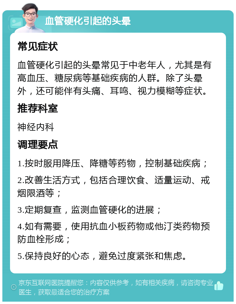 血管硬化引起的头晕 常见症状 血管硬化引起的头晕常见于中老年人，尤其是有高血压、糖尿病等基础疾病的人群。除了头晕外，还可能伴有头痛、耳鸣、视力模糊等症状。 推荐科室 神经内科 调理要点 1.按时服用降压、降糖等药物，控制基础疾病； 2.改善生活方式，包括合理饮食、适量运动、戒烟限酒等； 3.定期复查，监测血管硬化的进展； 4.如有需要，使用抗血小板药物或他汀类药物预防血栓形成； 5.保持良好的心态，避免过度紧张和焦虑。