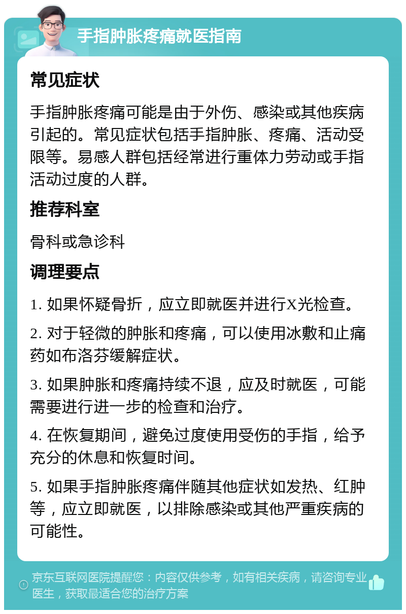 手指肿胀疼痛就医指南 常见症状 手指肿胀疼痛可能是由于外伤、感染或其他疾病引起的。常见症状包括手指肿胀、疼痛、活动受限等。易感人群包括经常进行重体力劳动或手指活动过度的人群。 推荐科室 骨科或急诊科 调理要点 1. 如果怀疑骨折，应立即就医并进行X光检查。 2. 对于轻微的肿胀和疼痛，可以使用冰敷和止痛药如布洛芬缓解症状。 3. 如果肿胀和疼痛持续不退，应及时就医，可能需要进行进一步的检查和治疗。 4. 在恢复期间，避免过度使用受伤的手指，给予充分的休息和恢复时间。 5. 如果手指肿胀疼痛伴随其他症状如发热、红肿等，应立即就医，以排除感染或其他严重疾病的可能性。