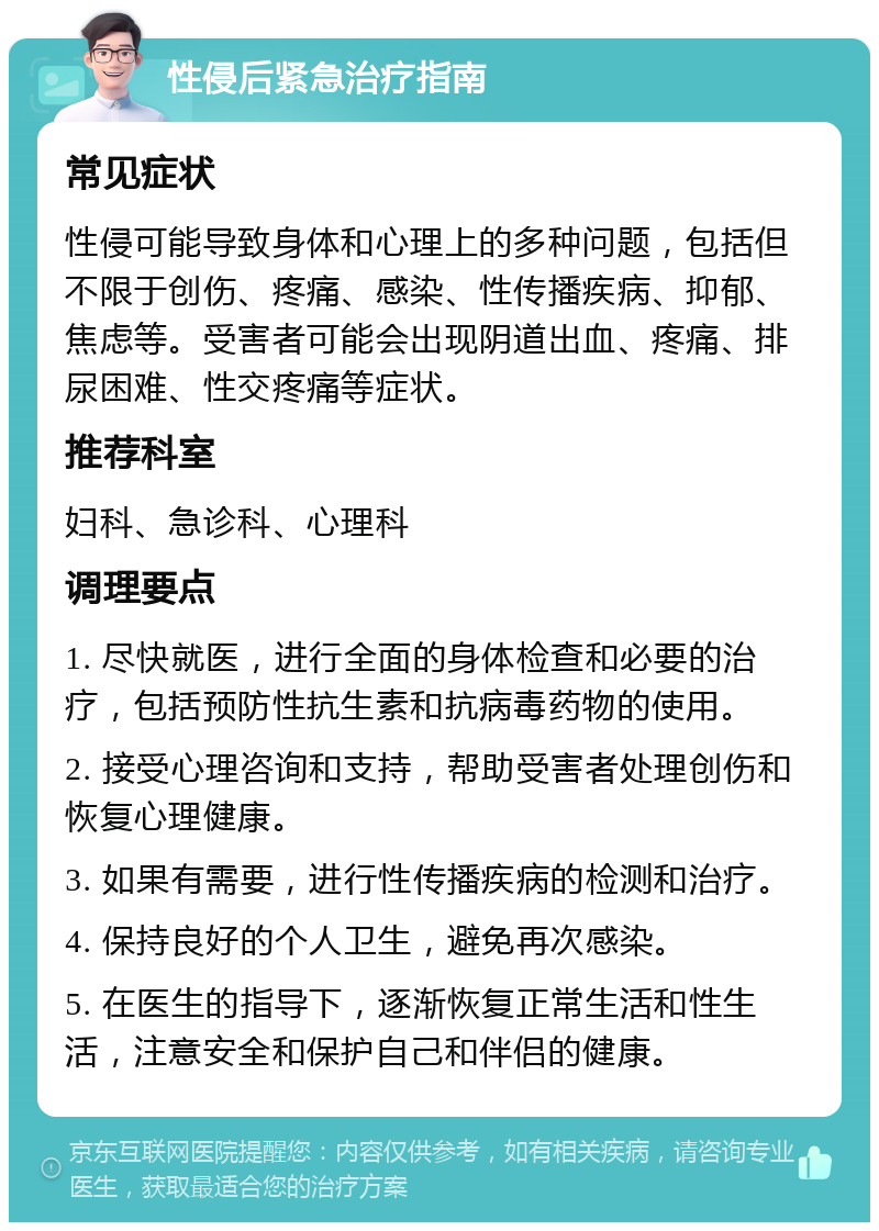 性侵后紧急治疗指南 常见症状 性侵可能导致身体和心理上的多种问题，包括但不限于创伤、疼痛、感染、性传播疾病、抑郁、焦虑等。受害者可能会出现阴道出血、疼痛、排尿困难、性交疼痛等症状。 推荐科室 妇科、急诊科、心理科 调理要点 1. 尽快就医，进行全面的身体检查和必要的治疗，包括预防性抗生素和抗病毒药物的使用。 2. 接受心理咨询和支持，帮助受害者处理创伤和恢复心理健康。 3. 如果有需要，进行性传播疾病的检测和治疗。 4. 保持良好的个人卫生，避免再次感染。 5. 在医生的指导下，逐渐恢复正常生活和性生活，注意安全和保护自己和伴侣的健康。